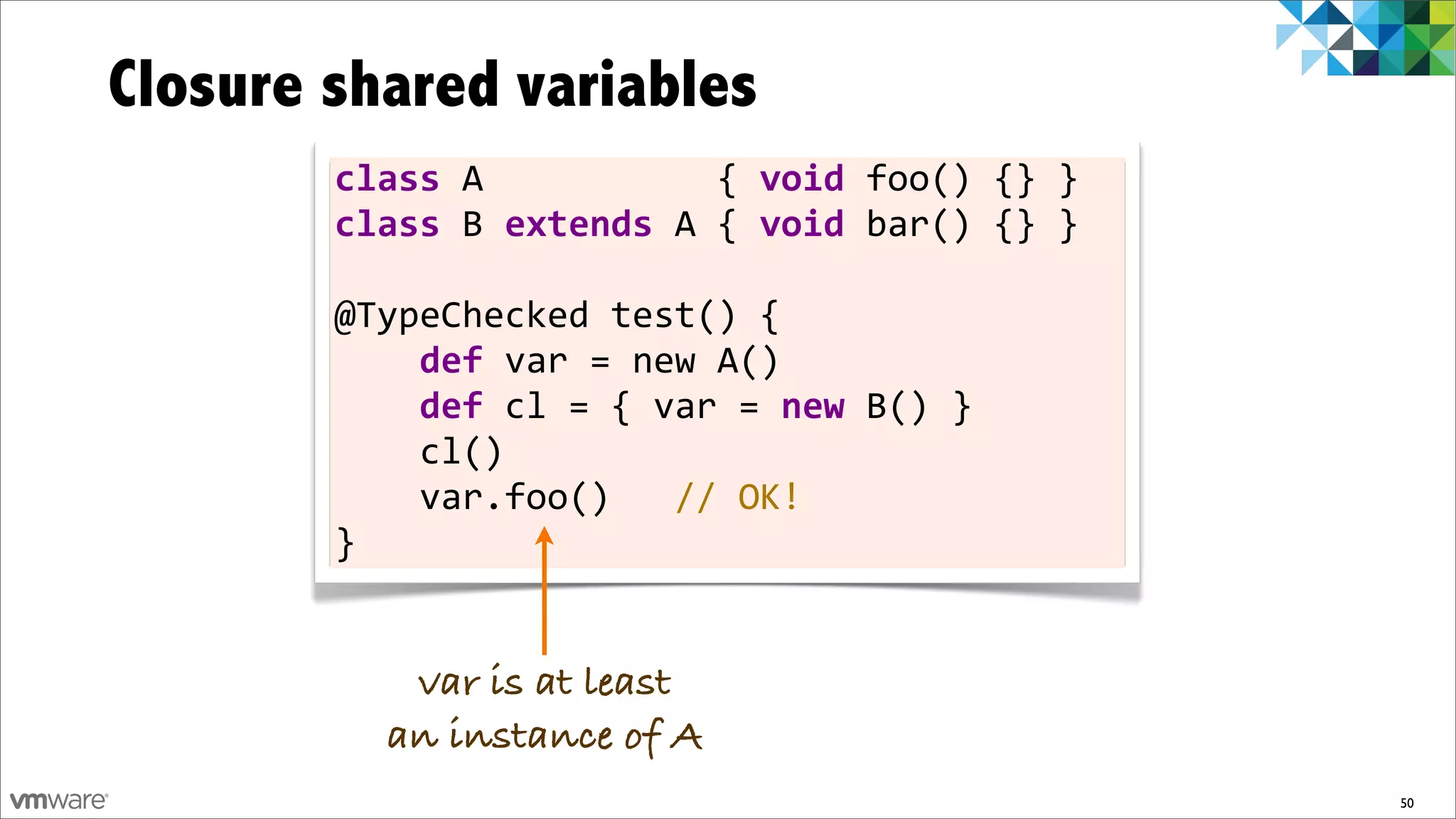 Closure shared variables
        class	
  A	
  	
  	
  	
  	
  	
  	
  	
  	
  	
  	
  {	
  void	
  foo()	
  {}	
  }
        class	
  B	
  extends	
  A	
  {	
  void	
  bar()	
  {}	
  }

        @TypeChecked	
  test()	
  {
        	
  	
  	
  	
  def	
  var	
  =	
  new	
  A()
        	
  	
  	
  	
  def	
  cl	
  =	
  {	
  var	
  =	
  new	
  B()	
  }
        	
  	
  	
  	
  cl()
        	
  	
  	
  	
  var.foo()	
  	
  	
  //	
  OK!
        }


              var is at least
             an instance of A
                                                                                              50
 