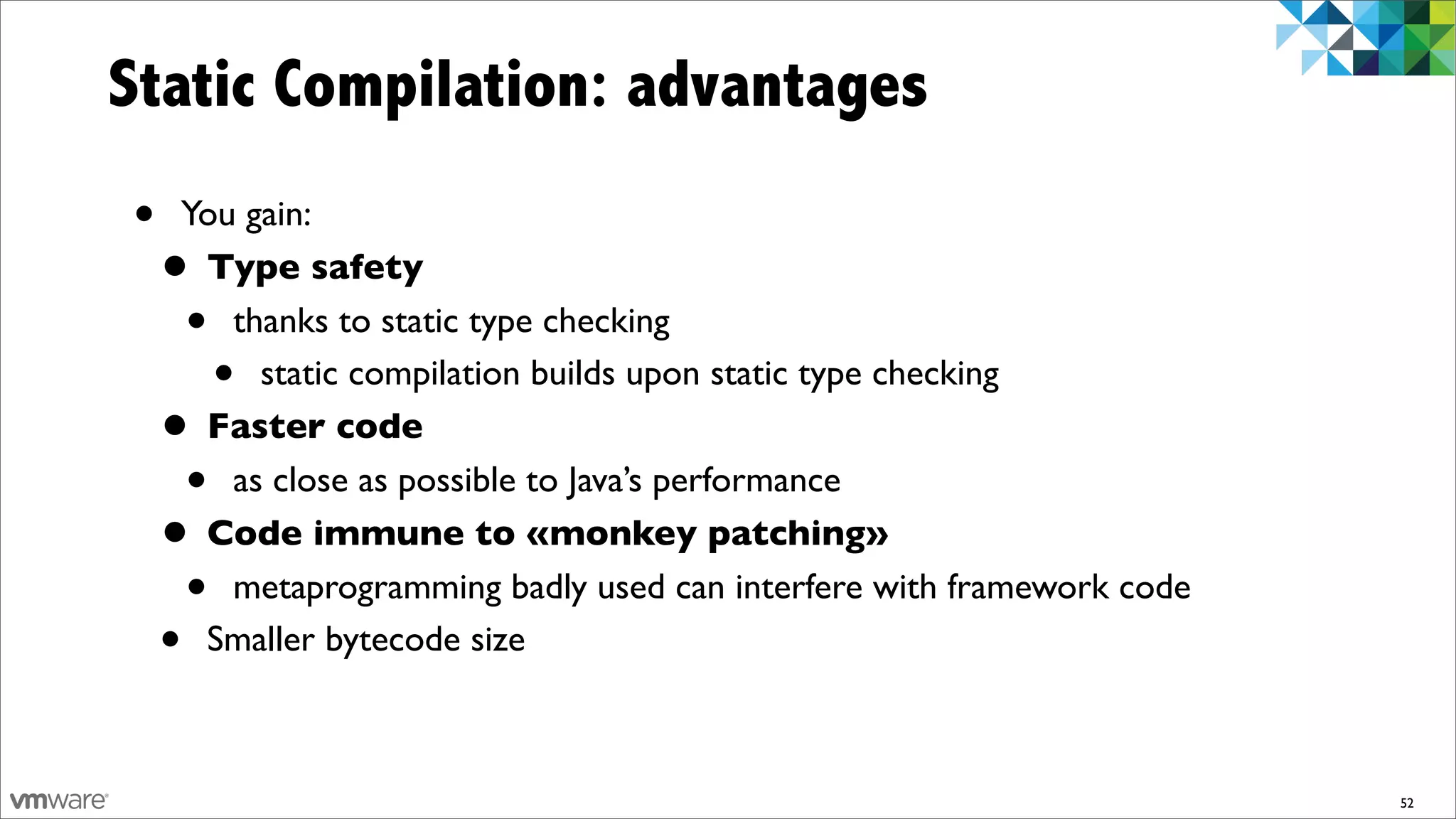 Static Compilation: advantages
•    You gain:
    • Type safety
     •  thanks to static type checking
          •
          static compilation builds upon static type checking
    • Faster code
      • as close as possible to Java’s performance
    • Code immune to «monkey patching»
      • metaprogramming badly used can interfere with framework code
    • Smaller bytecode size



                                                                       52
 