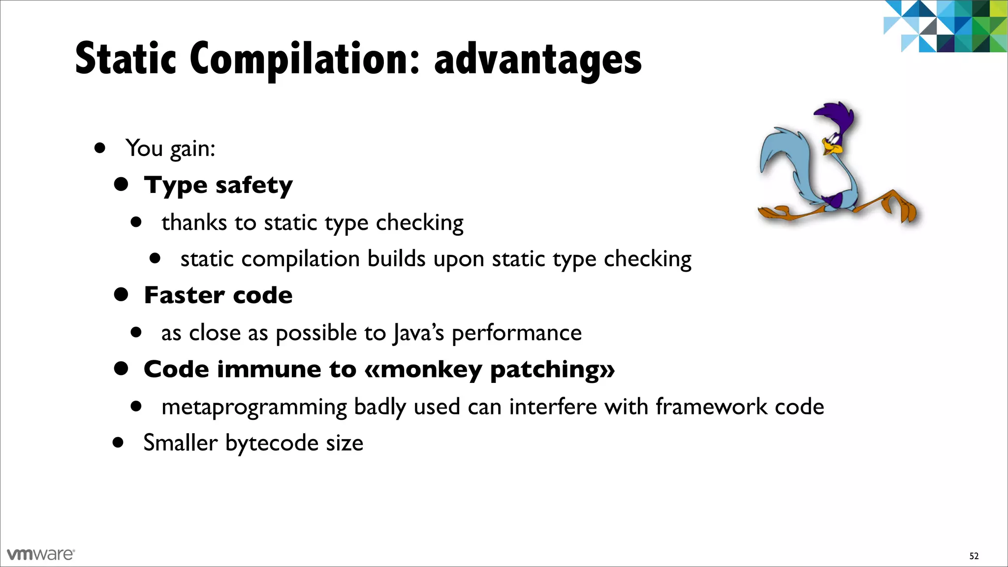 Static Compilation: advantages
•    You gain:
    • Type safety
     •  thanks to static type checking
          •
          static compilation builds upon static type checking
    • Faster code
      • as close as possible to Java’s performance
    • Code immune to «monkey patching»
      • metaprogramming badly used can interfere with framework code
    • Smaller bytecode size



                                                                       52
 