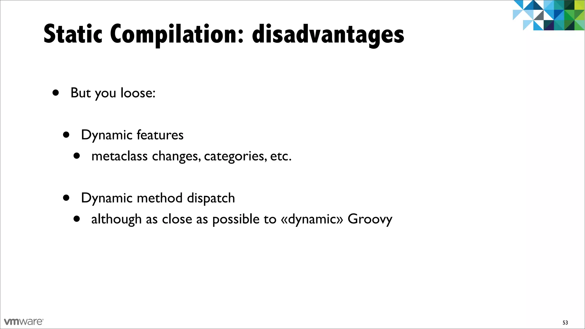 Static Compilation: disadvantages

•   But you loose:


    •   Dynamic features
        •metaclass changes, categories, etc.


    •   Dynamic method dispatch
        •although as close as possible to «dynamic» Groovy




                                                             53
 