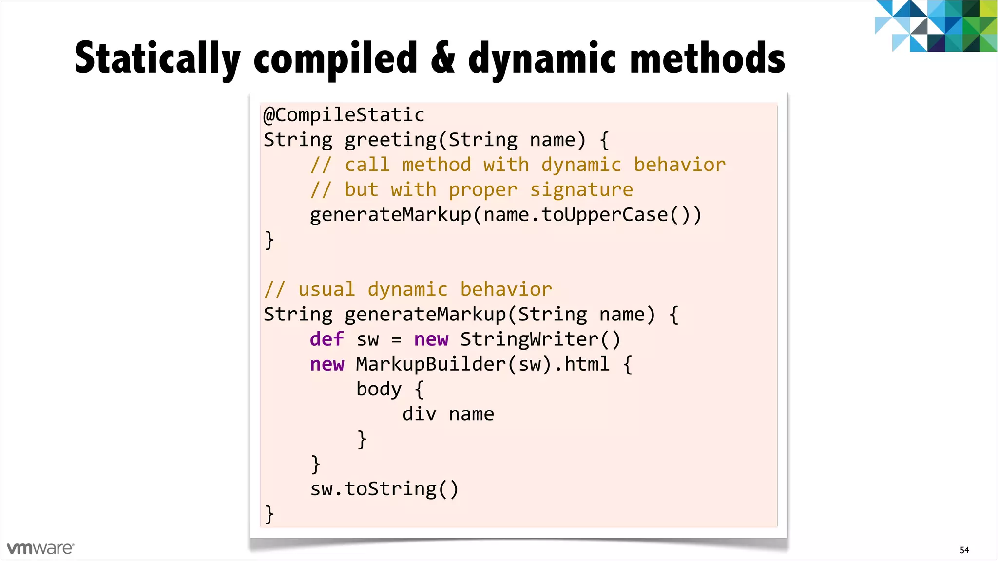 Statically compiled & dynamic methods
         @CompileStatic
         String	
  greeting(String	
  name)	
  {
         	
  	
  	
  	
  //	
  call	
  method	
  with	
  dynamic	
  behavior
         	
  	
  	
  	
  //	
  but	
  with	
  proper	
  signature
         	
  	
  	
  	
  generateMarkup(name.toUpperCase())
         }
         	
  
         //	
  usual	
  dynamic	
  behavior
         String	
  generateMarkup(String	
  name)	
  {
         	
  	
  	
  	
  def	
  sw	
  =	
  new	
  StringWriter()
         	
  	
  	
  	
  new	
  MarkupBuilder(sw).html	
  {
         	
  	
  	
  	
  	
  	
  	
  	
  body	
  {
         	
  	
  	
  	
  	
  	
  	
  	
  	
  	
  	
  	
  div	
  name
         	
  	
  	
  	
  	
  	
  	
  	
  }
         	
  	
  	
  	
  }
         	
  	
  	
  	
  sw.toString()
         }
                                                                               54
 