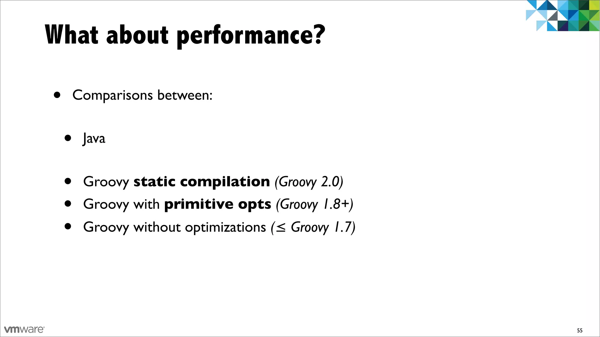 What about performance?

•   Comparisons between:


    •   Java


    •   Groovy static compilation (Groovy 2.0)
    •   Groovy with primitive opts (Groovy 1.8+)
    •   Groovy without optimizations (≤ Groovy 1.7)




                                                      55
 