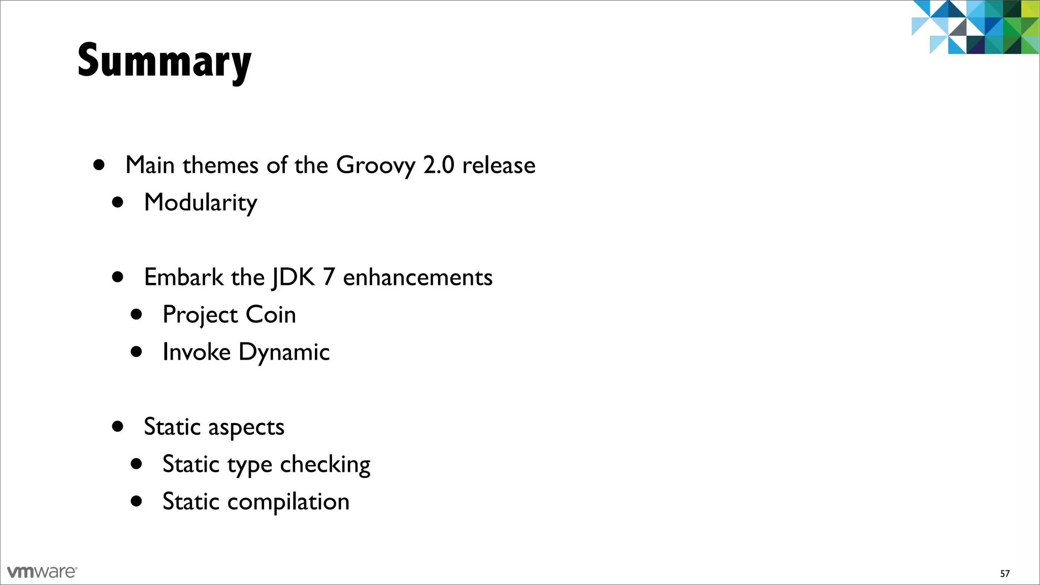 Summary

•   Main themes of the Groovy 2.0 release
    •Modularity


    •   Embark the JDK 7 enhancements
        •Project Coin
        •Invoke Dynamic


    •   Static aspects
        • Static type checking
        • Static compilation

                                            57
 