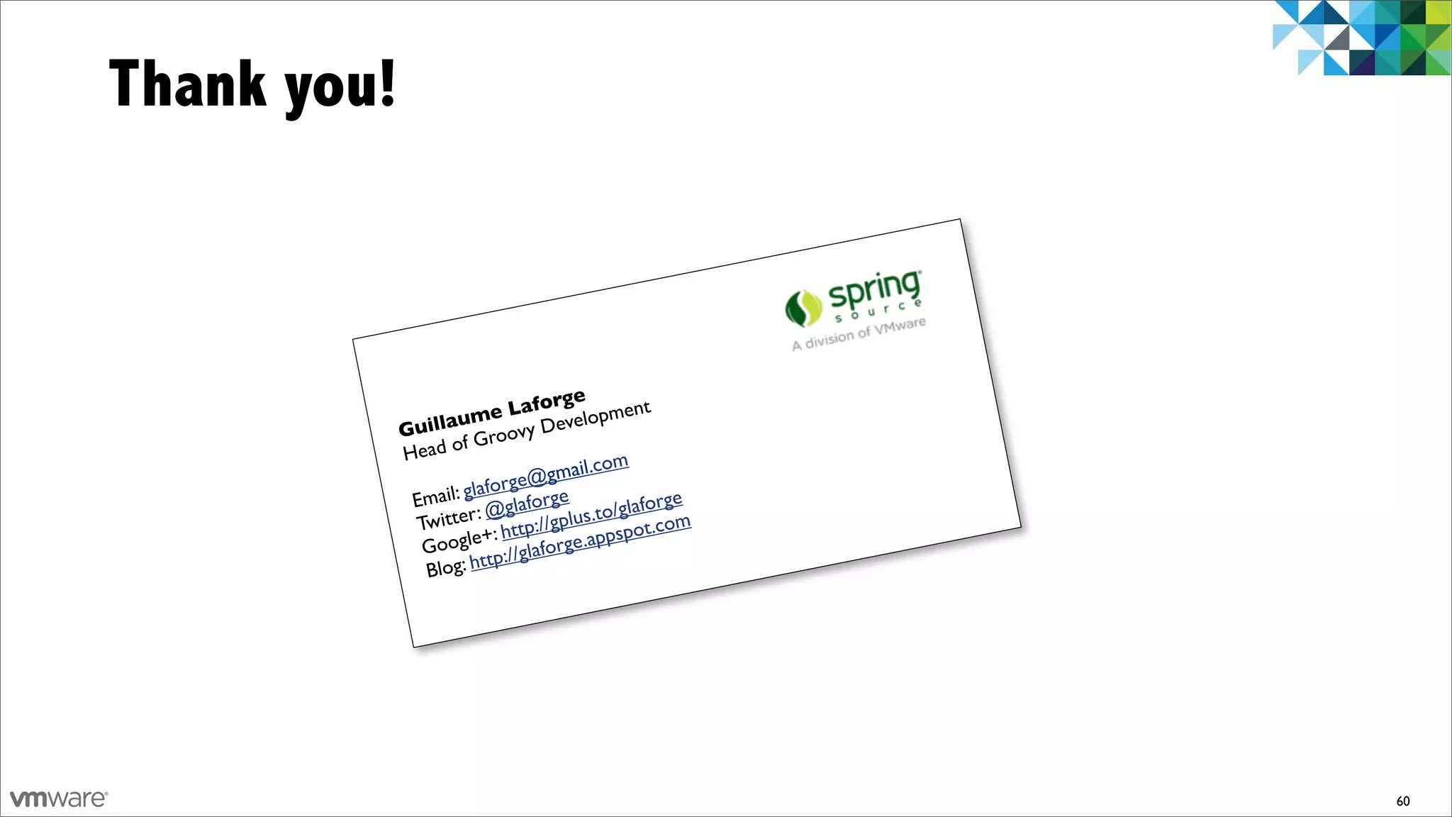 Thank you!



                                  ge
                       me    Lafor lopment
             Guillau roovy Deve
                      fG
             Head o
                                    il.com
                           orge @gma
              Em ail: glaf laforge             orge
                       r : @g          .to/glaf om
               Twitte : http://gplus spot.c
                          +              p
                Google p://glaforge.ap
                          tt
                Blog: h




                                                      60
 