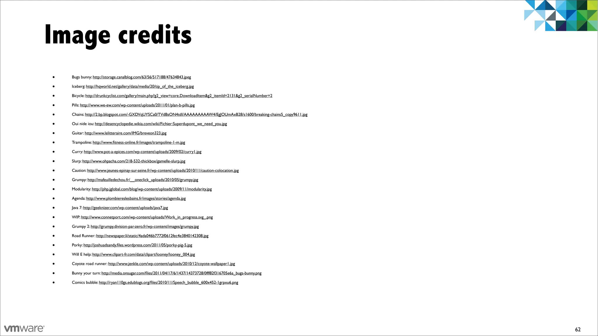 Image credits
•   Bugs bunny: http://storage.canalblog.com/63/56/517188/47634843.jpeg

•   Iceberg: http://hqworld.net/gallery/data/media/20/tip_of_the_iceberg.jpg

•   Bicycle: http://drunkcyclist.com/gallery/main.php?g2_view=core.DownloadItem&g2_itemId=2131&g2_serialNumber=2

•   Pills: http://www.we-ew.com/wp-content/uploads/2011/01/plan-b-pills.jpg

•   Chains: http://2.bp.blogspot.com/-GXDVqUYSCa0/TVdBsON4tdI/AAAAAAAAAW4/EgJOUmAxB28/s1600/breaking-chains5_copy9611.jpg

•   Oui nide iou: http://desencyclopedie.wikia.com/wiki/Fichier:Superdupont_we_need_you.jpg

•   Guitar: http://www.lelitteraire.com/IMG/breveon323.jpg

•   Trampoline: http://www.ﬁtness-online.fr/images/trampoline-1-m.jpg

•   Curry: http://www.pot-a-epices.com/wp-content/uploads/2009/02/curry1.jpg

•   Slurp: http://www.ohpacha.com/218-532-thickbox/gamelle-slurp.jpg

•   Caution: http://www.jeunes-epinay-sur-seine.fr/wp-content/uploads/2010/11/caution-colocation.jpg

•   Grumpy: http://mafeuilledechou.fr/__oneclick_uploads/2010/05/grumpy.jpg

•   Modularity: http://php.jglobal.com/blog/wp-content/uploads/2009/11/modularity.jpg

•   Agenda: http://www.plombiereslesbains.fr/images/stories/agenda.jpg

•   Java 7: http://geeknizer.com/wp-content/uploads/java7.jpg

•   WIP: http://www.connetport.com/wp-content/uploads/Work_in_progress.svg_.png

•   Grumpy 2: http://grumpy.division-par-zero.fr/wp-content/images/grumpy.jpg

•   Road Runner: http://newspaper.li/static/4ada046b7772f0612fec4e3840142308.jpg

•   Porky: http://joshuadsandy.ﬁles.wordpress.com/2011/05/porky-pig-5.jpg

•   Will E help: http://www.clipart-fr.com/data/clipart/looney/looney_004.jpg

•   Coyote road runner: http://www.jenkle.com/wp-content/uploads/2010/12/coyote-wallpaper1.jpg

•   Bunny your turn: http://media.onsugar.com/ﬁles/2011/04/17/6/1437/14373728/0fff82f316705e6a_bugs-bunny.png

•   Comics bubble: http://ryan110gs.edublogs.org/ﬁles/2010/11/Speech_bubble_600x452-1grpxu6.png




                                                                                                                            62
 