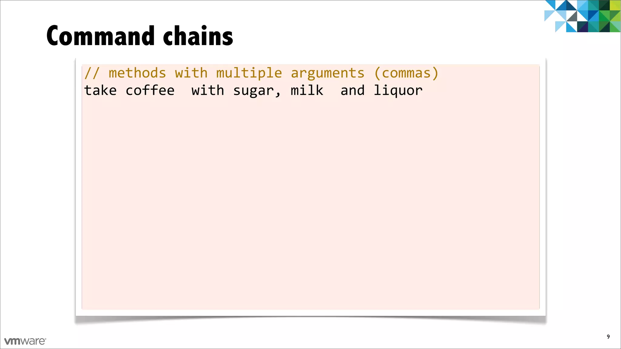 Command chains
  //	
  methods	
  with	
  multiple	
  arguments	
  (commas)
  take	
  coffee	
  	
  with	
  sugar,	
  milk	
  	
  and	
  liquor




                                                                      9
 