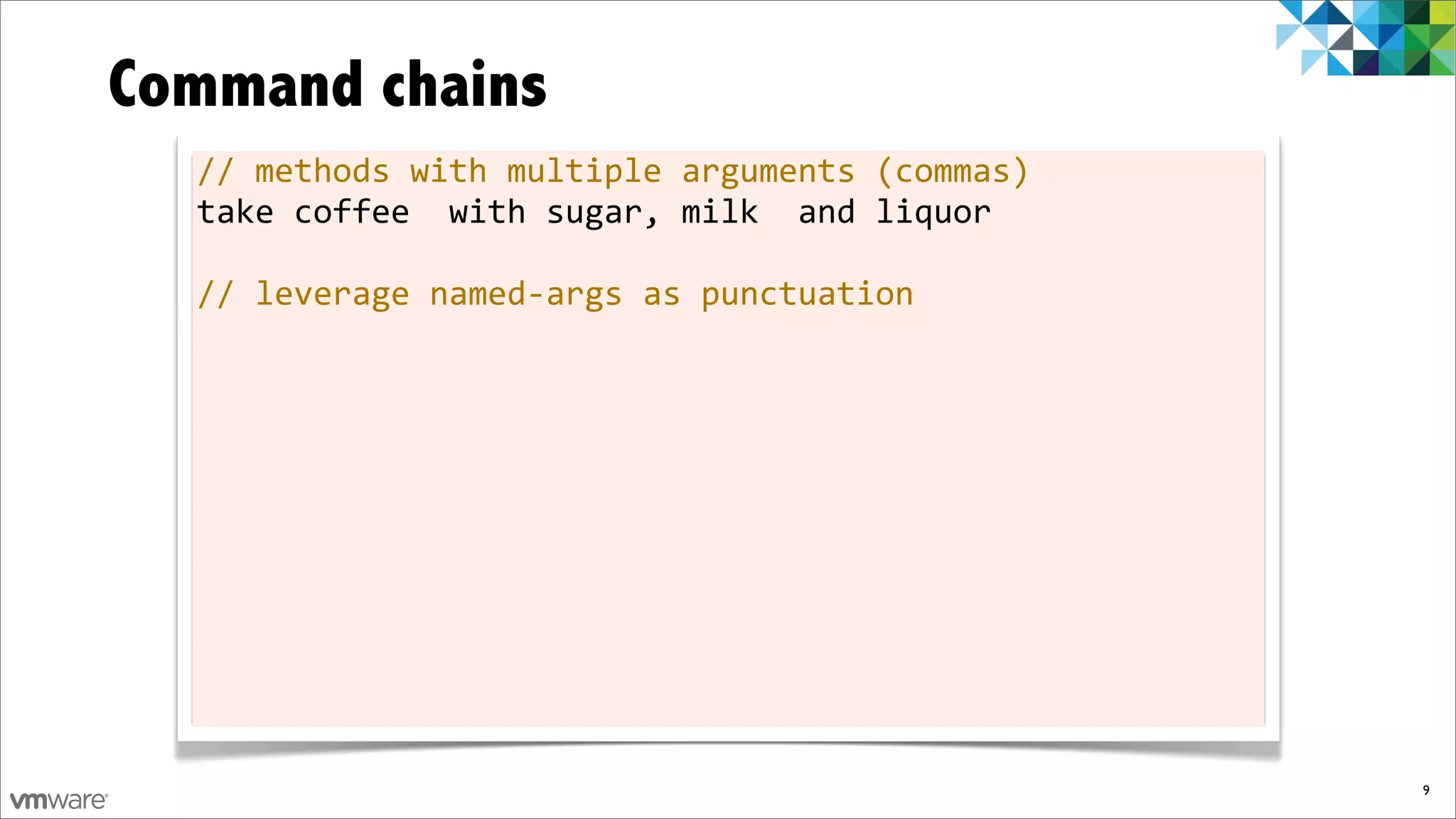 Command chains
  //	
  methods	
  with	
  multiple	
  arguments	
  (commas)
  take	
  coffee	
  	
  with	
  sugar,	
  milk	
  	
  and	
  liquor

  //	
  leverage	
  named-­‐args	
  as	
  punctuation




                                                                      9
 