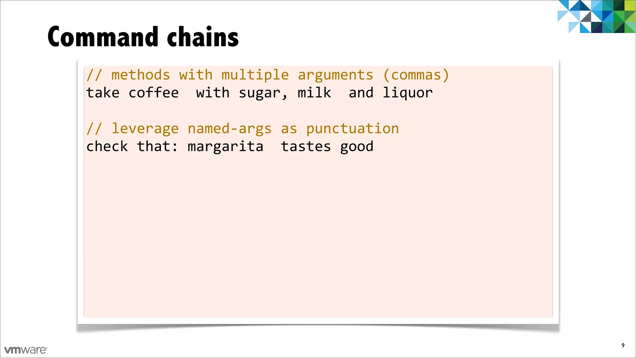 Command chains
  //	
  methods	
  with	
  multiple	
  arguments	
  (commas)
  take	
  coffee	
  	
  with	
  sugar,	
  milk	
  	
  and	
  liquor

  //	
  leverage	
  named-­‐args	
  as	
  punctuation
  check	
  that:	
  margarita	
  	
  tastes	
  good




                                                                      9
 