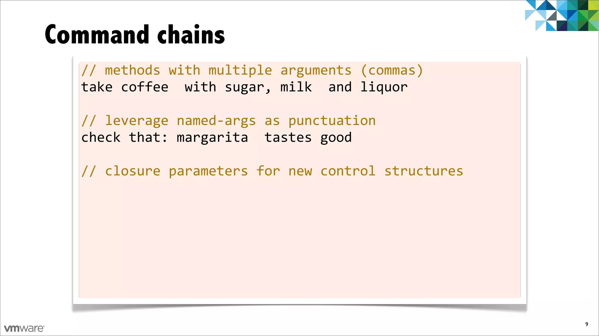 Command chains
  //	
  methods	
  with	
  multiple	
  arguments	
  (commas)
  take	
  coffee	
  	
  with	
  sugar,	
  milk	
  	
  and	
  liquor

  //	
  leverage	
  named-­‐args	
  as	
  punctuation
  check	
  that:	
  margarita	
  	
  tastes	
  good

  //	
  closure	
  parameters	
  for	
  new	
  control	
  structures




                                                                       9
 