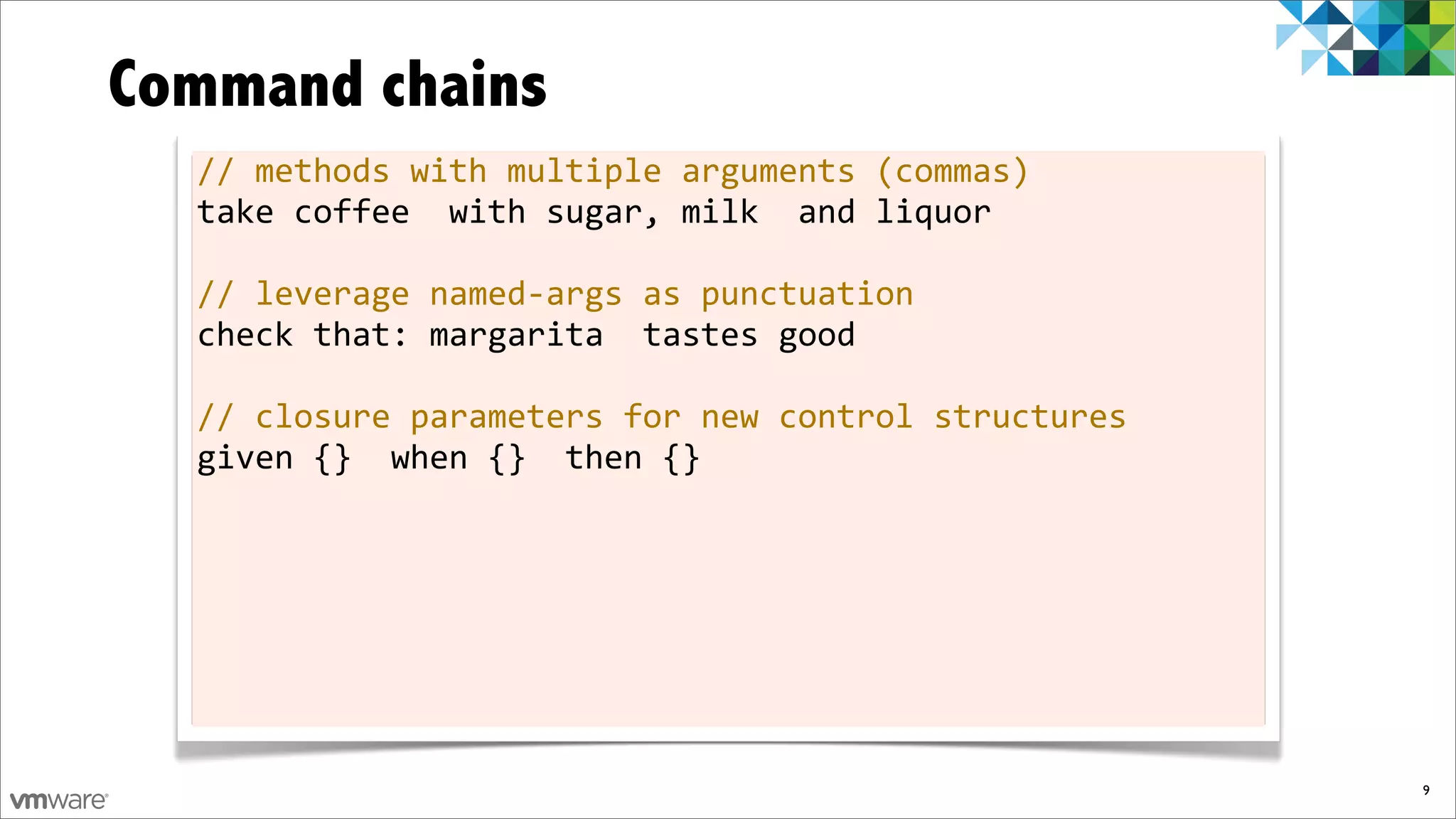 Command chains
  //	
  methods	
  with	
  multiple	
  arguments	
  (commas)
  take	
  coffee	
  	
  with	
  sugar,	
  milk	
  	
  and	
  liquor

  //	
  leverage	
  named-­‐args	
  as	
  punctuation
  check	
  that:	
  margarita	
  	
  tastes	
  good

  //	
  closure	
  parameters	
  for	
  new	
  control	
  structures
  given	
  {}	
  	
  when	
  {}	
  	
  then	
  {}




                                                                       9
 