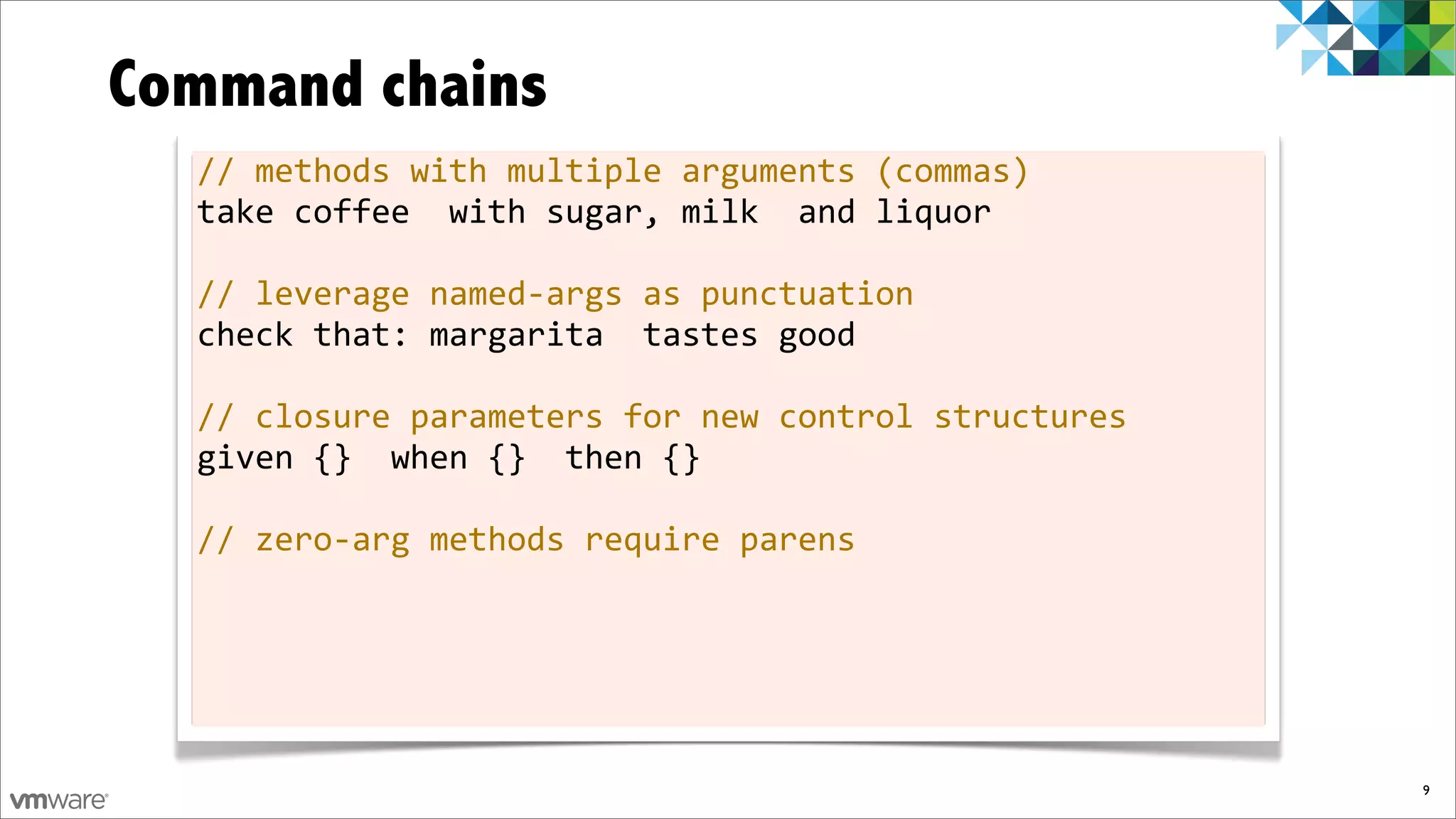 Command chains
  //	
  methods	
  with	
  multiple	
  arguments	
  (commas)
  take	
  coffee	
  	
  with	
  sugar,	
  milk	
  	
  and	
  liquor

  //	
  leverage	
  named-­‐args	
  as	
  punctuation
  check	
  that:	
  margarita	
  	
  tastes	
  good

  //	
  closure	
  parameters	
  for	
  new	
  control	
  structures
  given	
  {}	
  	
  when	
  {}	
  	
  then	
  {}

  //	
  zero-­‐arg	
  methods	
  require	
  parens




                                                                       9
 