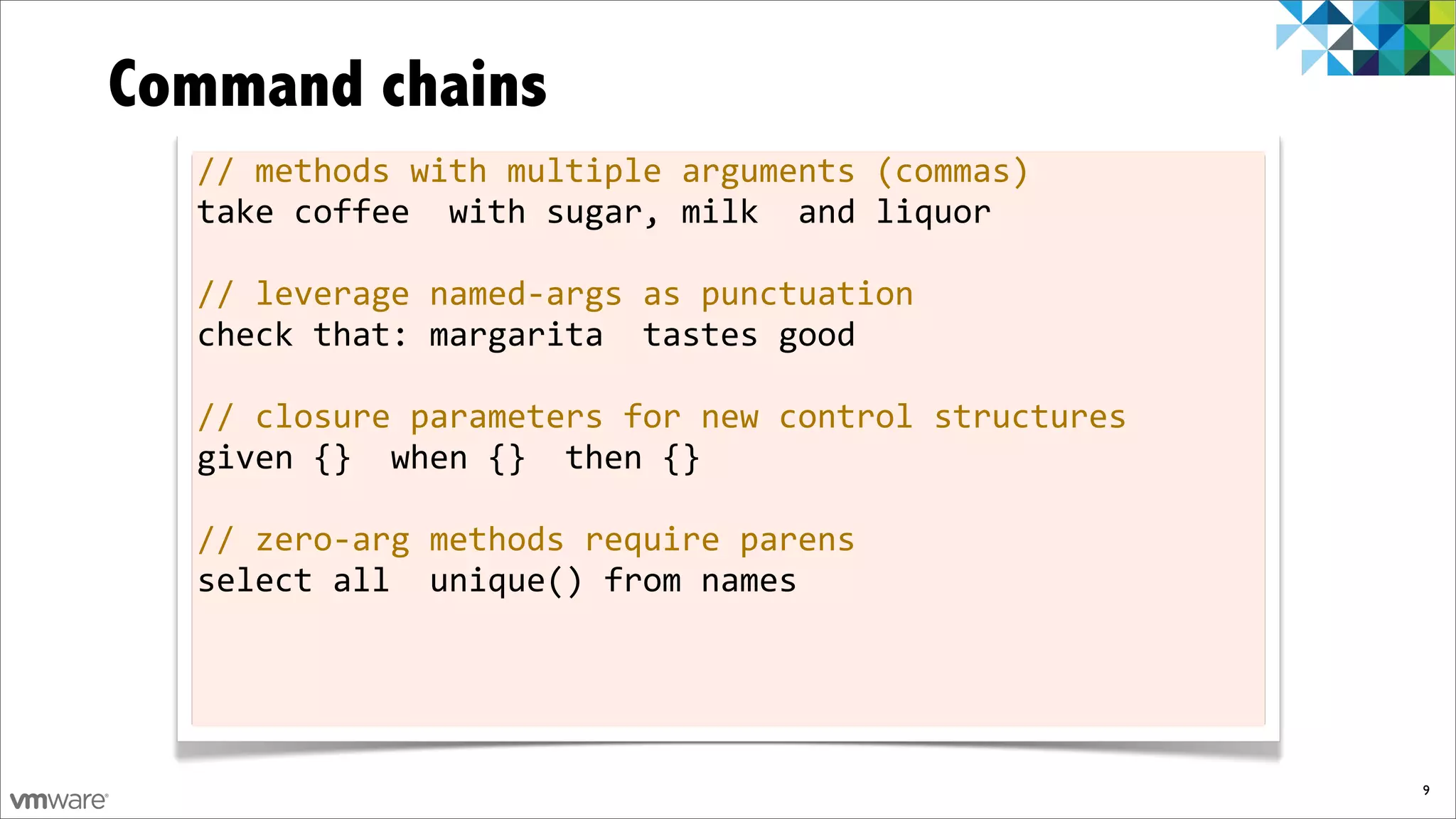 Command chains
  //	
  methods	
  with	
  multiple	
  arguments	
  (commas)
  take	
  coffee	
  	
  with	
  sugar,	
  milk	
  	
  and	
  liquor

  //	
  leverage	
  named-­‐args	
  as	
  punctuation
  check	
  that:	
  margarita	
  	
  tastes	
  good

  //	
  closure	
  parameters	
  for	
  new	
  control	
  structures
  given	
  {}	
  	
  when	
  {}	
  	
  then	
  {}

  //	
  zero-­‐arg	
  methods	
  require	
  parens
  select	
  all	
  	
  unique()	
  from	
  names




                                                                       9
 