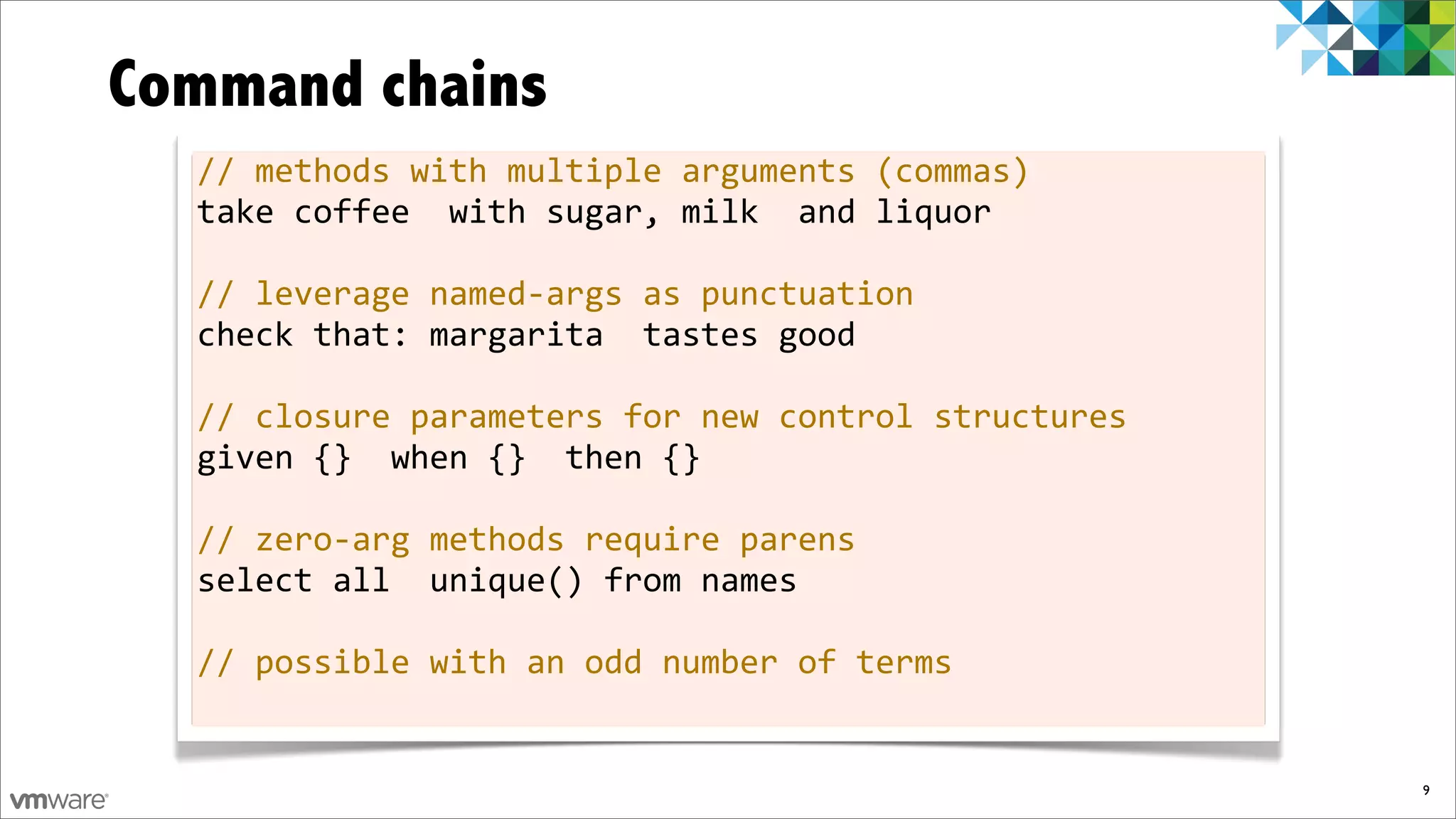 Command chains
  //	
  methods	
  with	
  multiple	
  arguments	
  (commas)
  take	
  coffee	
  	
  with	
  sugar,	
  milk	
  	
  and	
  liquor

  //	
  leverage	
  named-­‐args	
  as	
  punctuation
  check	
  that:	
  margarita	
  	
  tastes	
  good

  //	
  closure	
  parameters	
  for	
  new	
  control	
  structures
  given	
  {}	
  	
  when	
  {}	
  	
  then	
  {}

  //	
  zero-­‐arg	
  methods	
  require	
  parens
  select	
  all	
  	
  unique()	
  from	
  names

  //	
  possible	
  with	
  an	
  odd	
  number	
  of	
  terms


                                                                       9
 