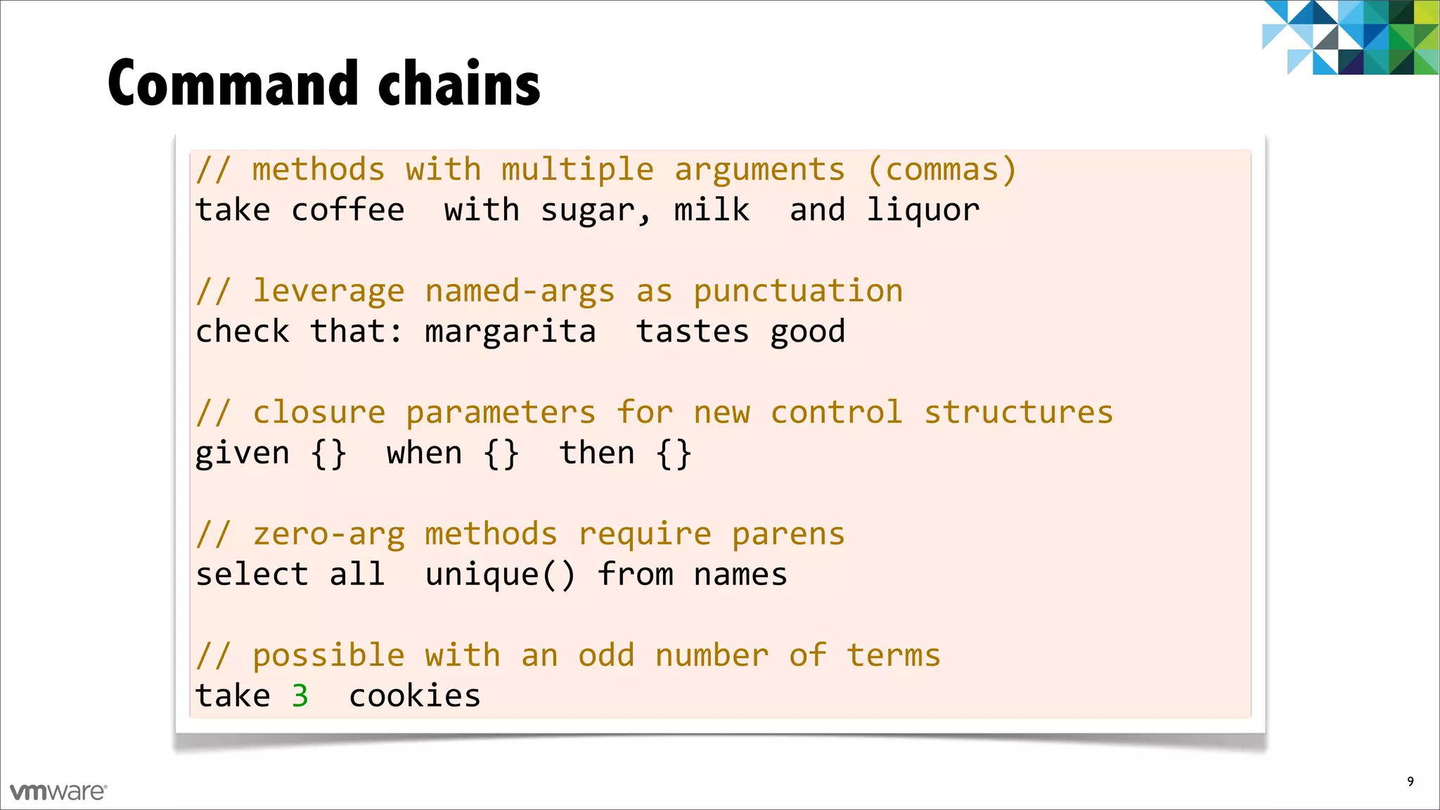 Command chains
  //	
  methods	
  with	
  multiple	
  arguments	
  (commas)
  take	
  coffee	
  	
  with	
  sugar,	
  milk	
  	
  and	
  liquor

  //	
  leverage	
  named-­‐args	
  as	
  punctuation
  check	
  that:	
  margarita	
  	
  tastes	
  good

  //	
  closure	
  parameters	
  for	
  new	
  control	
  structures
  given	
  {}	
  	
  when	
  {}	
  	
  then	
  {}

  //	
  zero-­‐arg	
  methods	
  require	
  parens
  select	
  all	
  	
  unique()	
  from	
  names

  //	
  possible	
  with	
  an	
  odd	
  number	
  of	
  terms
  take	
  3	
  	
  cookies

                                                                       9
 