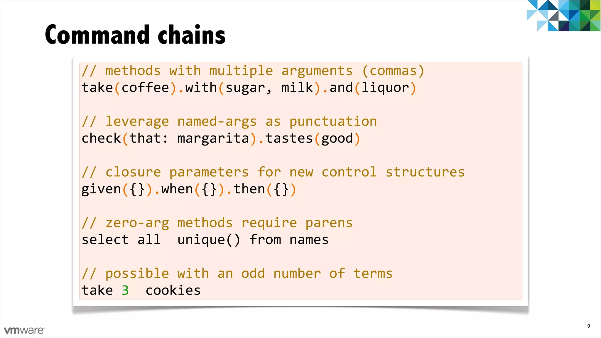 Command chains
  //	
  methods	
  with	
  multiple	
  arguments	
  (commas)
  take	
  coffee	
  	
  with	
  sugar,	
  milk	
  	
  and	
  liquor
  	
  	
  	
  	
  (	
  	
  	
  	
  	
  	
  ).	
  	
  	
  	
  (	
  	
  	
  	
  	
  	
  	
  	
  	
  	
  	
  ).	
  	
  	
  (	
  	
  	
  	
  	
  	
  )

  //	
  leverage	
  named-­‐args	
  as	
  punctuation
  check	
  that:	
  margarita	
  	
  tastes	
  good
  	
  	
  	
  	
  	
  (	
  	
  	
  	
  	
  	
  	
  	
  	
  	
  	
  	
  	
  	
  	
  ).	
  	
  	
  	
  	
  	
  (	
  	
  	
  	
  )

  //	
  closure	
  parameters	
  for	
  new	
  control	
  structures
  given	
  {}	
  	
  when	
  {}	
  	
  then	
  {}
  	
  	
  	
  	
  	
  (	
  	
  ).	
  	
  	
  	
  (	
  	
  ).	
  	
  	
  	
  (	
  	
  )

  //	
  zero-­‐arg	
  methods	
  require	
  parens
  select	
  all	
  	
  unique()	
  from	
  names

  //	
  possible	
  with	
  an	
  odd	
  number	
  of	
  terms
  take	
  3	
  	
  cookies

                                                                                                                                                     9
 