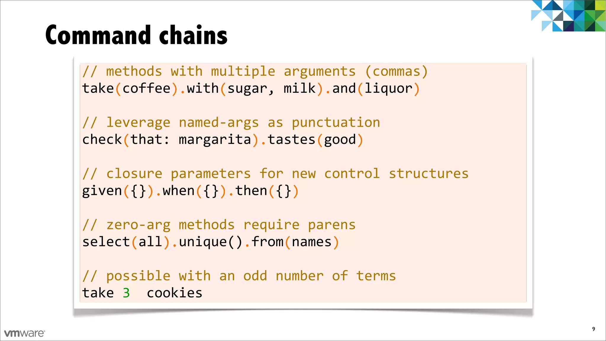 Command chains
  //	
  methods	
  with	
  multiple	
  arguments	
  (commas)
  take	
  coffee	
  	
  with	
  sugar,	
  milk	
  	
  and	
  liquor
  	
  	
  	
  	
  (	
  	
  	
  	
  	
  	
  ).	
  	
  	
  	
  (	
  	
  	
  	
  	
  	
  	
  	
  	
  	
  	
  ).	
  	
  	
  (	
  	
  	
  	
  	
  	
  )

  //	
  leverage	
  named-­‐args	
  as	
  punctuation
  check	
  that:	
  margarita	
  	
  tastes	
  good
  	
  	
  	
  	
  	
  (	
  	
  	
  	
  	
  	
  	
  	
  	
  	
  	
  	
  	
  	
  	
  ).	
  	
  	
  	
  	
  	
  (	
  	
  	
  	
  )

  //	
  closure	
  parameters	
  for	
  new	
  control	
  structures
  given	
  {}	
  	
  when	
  {}	
  	
  then	
  {}
  	
  	
  	
  	
  	
  (	
  	
  ).	
  	
  	
  	
  (	
  	
  ).	
  	
  	
  	
  (	
  	
  )

  //	
  zero-­‐arg	
  methods	
  require	
  parens
  select	
  all	
  	
  unique()	
  from	
  names
  	
  	
  	
  	
  	
  	
  (	
  	
  	
  ).	
  	
  	
  	
  	
  	
  	
  	
  .	
  	
  	
  	
  (	
  	
  	
  	
  	
  )

  //	
  possible	
  with	
  an	
  odd	
  number	
  of	
  terms
  take	
  3	
  	
  cookies

                                                                                                                                                     9
 