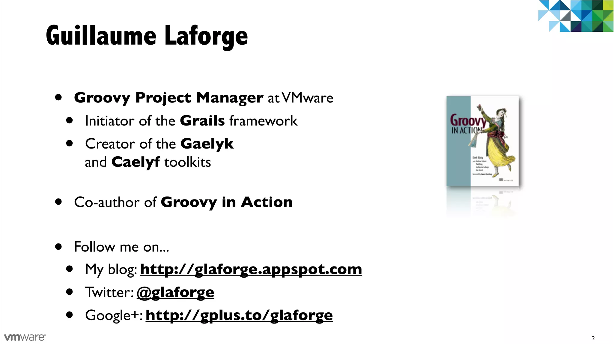 Guillaume Laforge

•   Groovy Project Manager at VMware
    •Initiator of the Grails framework
    •Creator of the Gaelyk
     and Caelyf toolkits

•   Co-author of Groovy in Action


•   Follow me on...
    •My blog: http://glaforge.appspot.com
    •Twitter: @glaforge
    •Google+: http://gplus.to/glaforge
                                            2
 