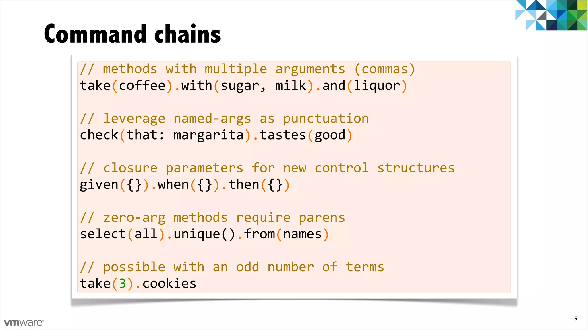 Command chains
  //	
  methods	
  with	
  multiple	
  arguments	
  (commas)
  take	
  coffee	
  	
  with	
  sugar,	
  milk	
  	
  and	
  liquor
  	
  	
  	
  	
  (	
  	
  	
  	
  	
  	
  ).	
  	
  	
  	
  (	
  	
  	
  	
  	
  	
  	
  	
  	
  	
  	
  ).	
  	
  	
  (	
  	
  	
  	
  	
  	
  )

  //	
  leverage	
  named-­‐args	
  as	
  punctuation
  check	
  that:	
  margarita	
  	
  tastes	
  good
  	
  	
  	
  	
  	
  (	
  	
  	
  	
  	
  	
  	
  	
  	
  	
  	
  	
  	
  	
  	
  ).	
  	
  	
  	
  	
  	
  (	
  	
  	
  	
  )

  //	
  closure	
  parameters	
  for	
  new	
  control	
  structures
  given	
  {}	
  	
  when	
  {}	
  	
  then	
  {}
  	
  	
  	
  	
  	
  (	
  	
  ).	
  	
  	
  	
  (	
  	
  ).	
  	
  	
  	
  (	
  	
  )

  //	
  zero-­‐arg	
  methods	
  require	
  parens
  select	
  all	
  	
  unique()	
  from	
  names
  	
  	
  	
  	
  	
  	
  (	
  	
  	
  ).	
  	
  	
  	
  	
  	
  	
  	
  .	
  	
  	
  	
  (	
  	
  	
  	
  	
  )

  //	
  possible	
  with	
  an	
  odd	
  number	
  of	
  terms
  take	
  3	
  	
  cookies
  	
  	
  	
  	
  (	
  ).

                                                                                                                                                     9
 