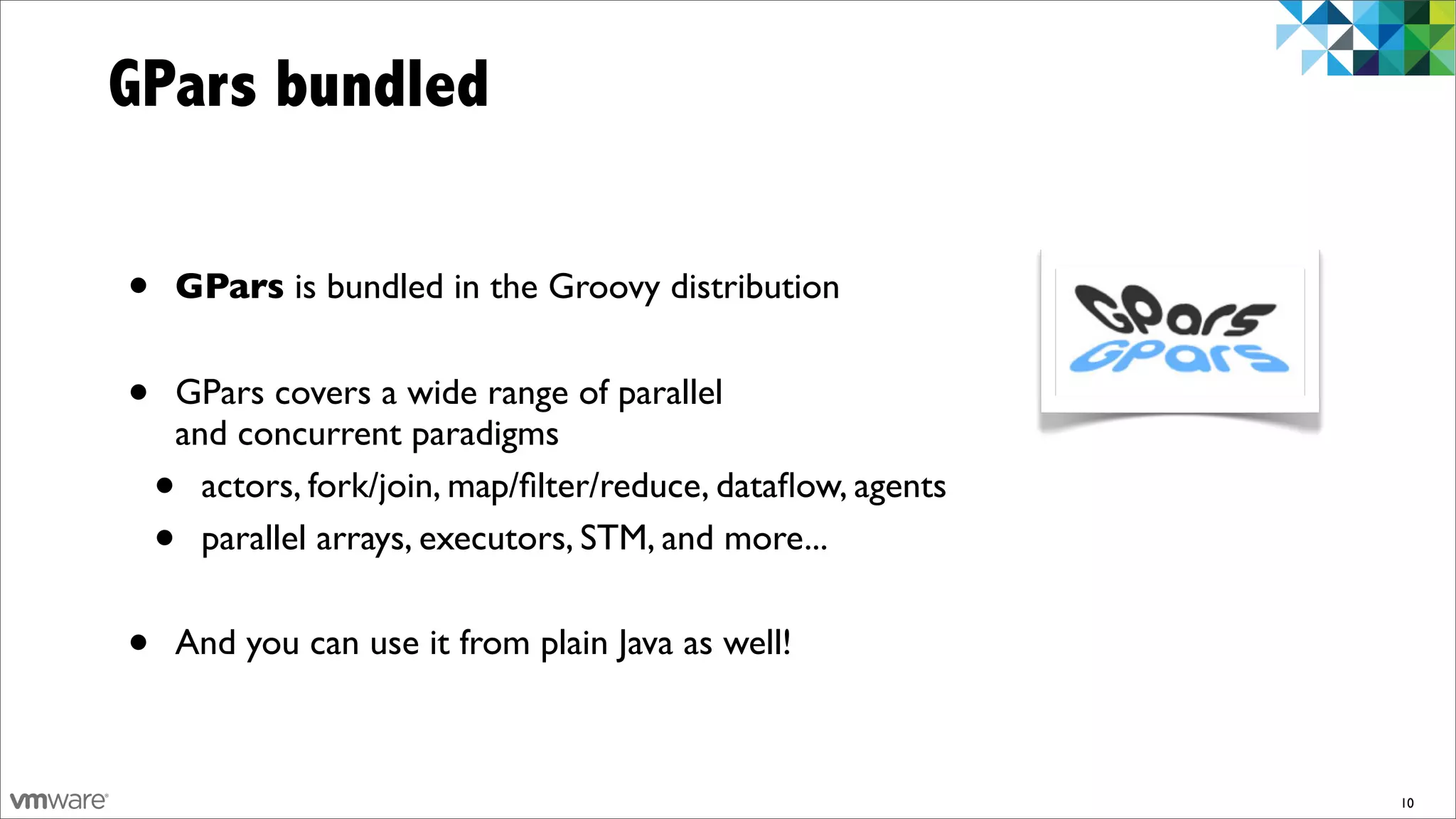 GPars bundled

•   GPars is bundled in the Groovy distribution


•   GPars covers a wide range of parallel
    and concurrent paradigms
    • actors, fork/join, map/ﬁlter/reduce, dataﬂow, agents
    • parallel arrays, executors, STM, and more...


•   And you can use it from plain Java as well!



                                                             10
 