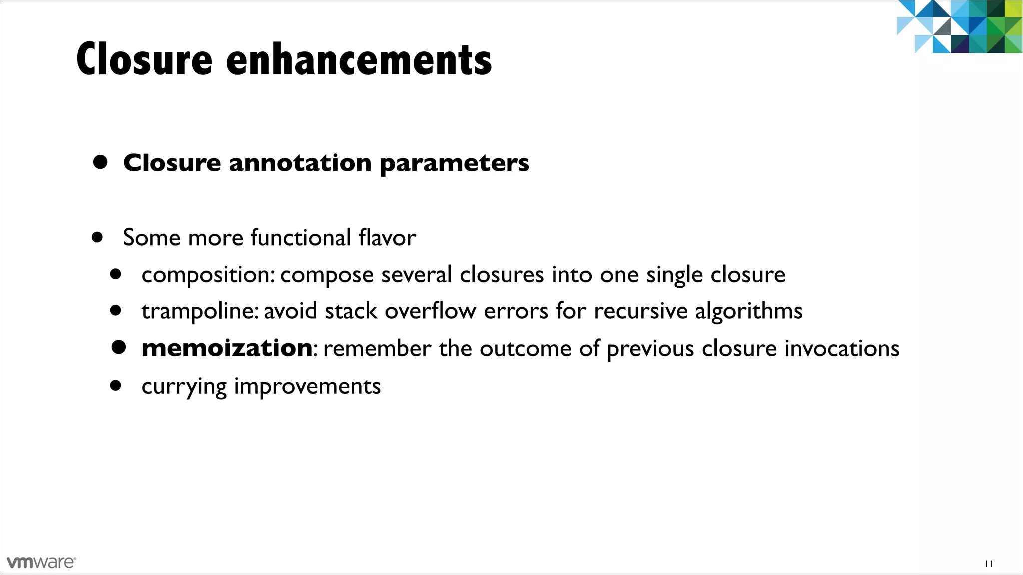 Closure enhancements

• Closure annotation parameters
•   Some more functional ﬂavor
    •composition: compose several closures into one single closure
    •trampoline: avoid stack overﬂow errors for recursive algorithms
    •memoization: remember the outcome of previous closure invocations
    •currying improvements




                                                                         11
 