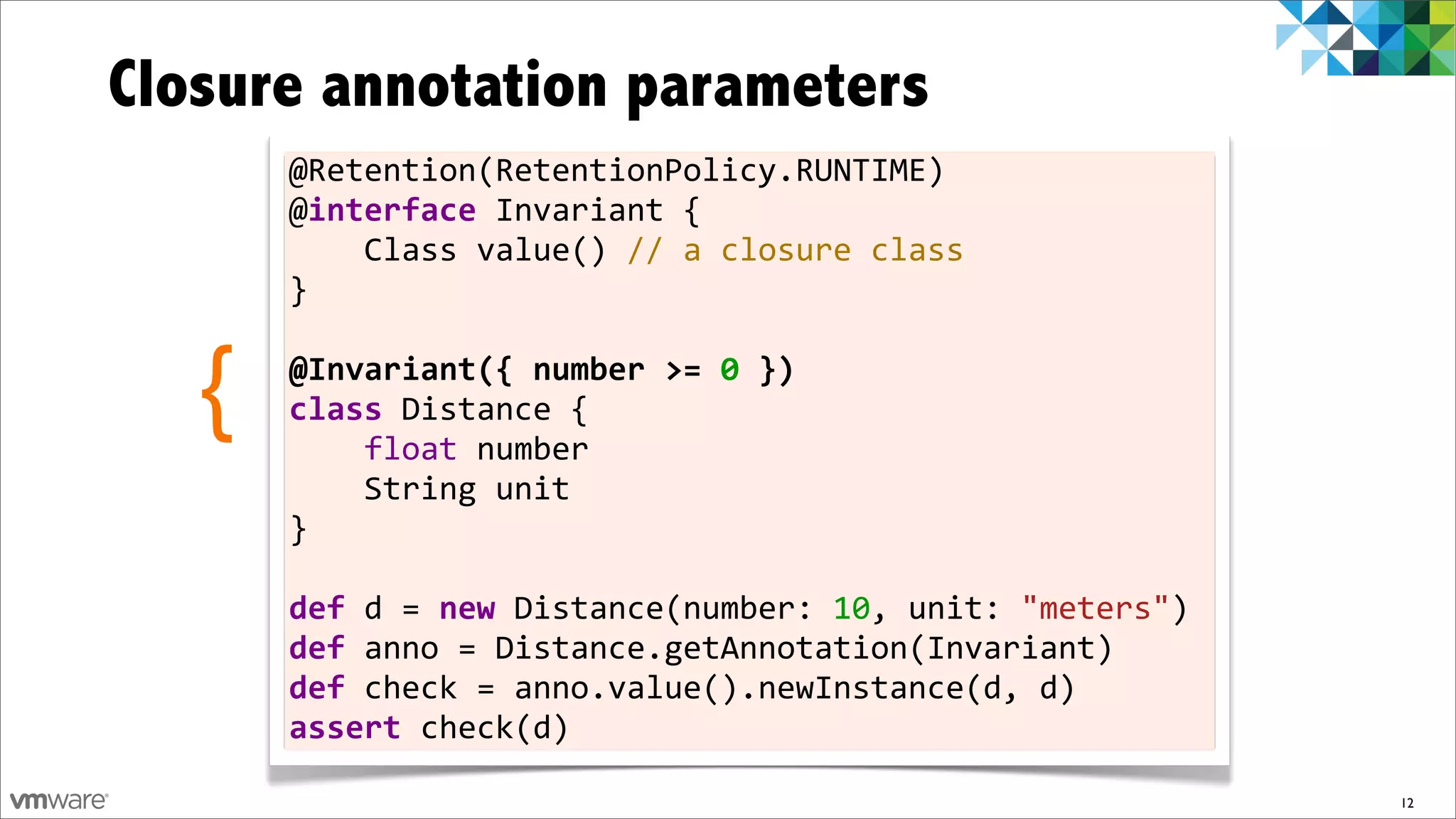 Closure annotation parameters
       @Retention(RetentionPolicy.RUNTIME)
       @interface	
  Invariant	
  {	
  	
  	
  	
  
       	
  	
  	
  	
  Class	
  value()	
  //	
  a	
  closure	
  class
       }
       	
  

   {   @Invariant({	
  number	
  >=	
  0	
  })
       class	
  Distance	
  {	
  	
  	
  	
  
       	
  	
  	
  	
  float	
  number	
  	
  	
  	
  
       	
  	
  	
  	
  String	
  unit
       }	
  
       	
  
       def	
  d	
  =	
  new	
  Distance(number:	
  10,	
  unit:	
  "meters")	
  
       def	
  anno	
  =	
  Distance.getAnnotation(Invariant)
       def	
  check	
  =	
  anno.value().newInstance(d,	
  d)
       assert	
  check(d)

                                                                                   12
 