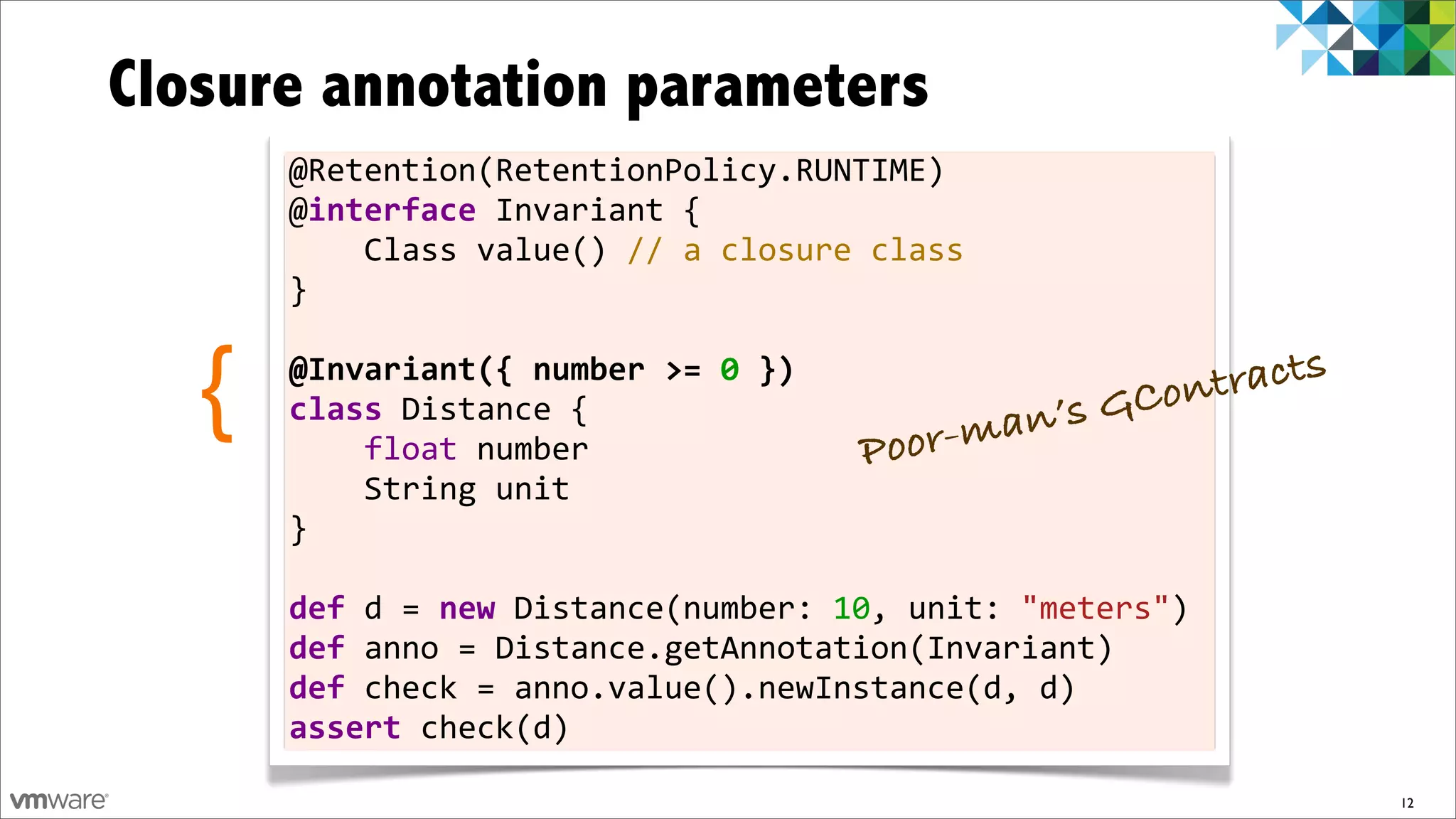 Closure annotation parameters
       @Retention(RetentionPolicy.RUNTIME)
       @interface	
  Invariant	
  {	
  	
  	
  	
  
       	
  	
  	
  	
  Class	
  value()	
  //	
  a	
  closure	
  class
       }
       	
  

   {   @Invariant({	
  number	
  >=	
  0	
  })
       class	
  Distance	
  {	
  	
  	
  	
  
       	
  	
  	
  	
  float	
  number	
  	
  	
  	
           Poor  -man ’s G Cont racts

       	
  	
  	
  	
  String	
  unit
       }	
  
       	
  
       def	
  d	
  =	
  new	
  Distance(number:	
  10,	
  unit:	
  "meters")	
  
       def	
  anno	
  =	
  Distance.getAnnotation(Invariant)
       def	
  check	
  =	
  anno.value().newInstance(d,	
  d)
       assert	
  check(d)

                                                                                            12
 