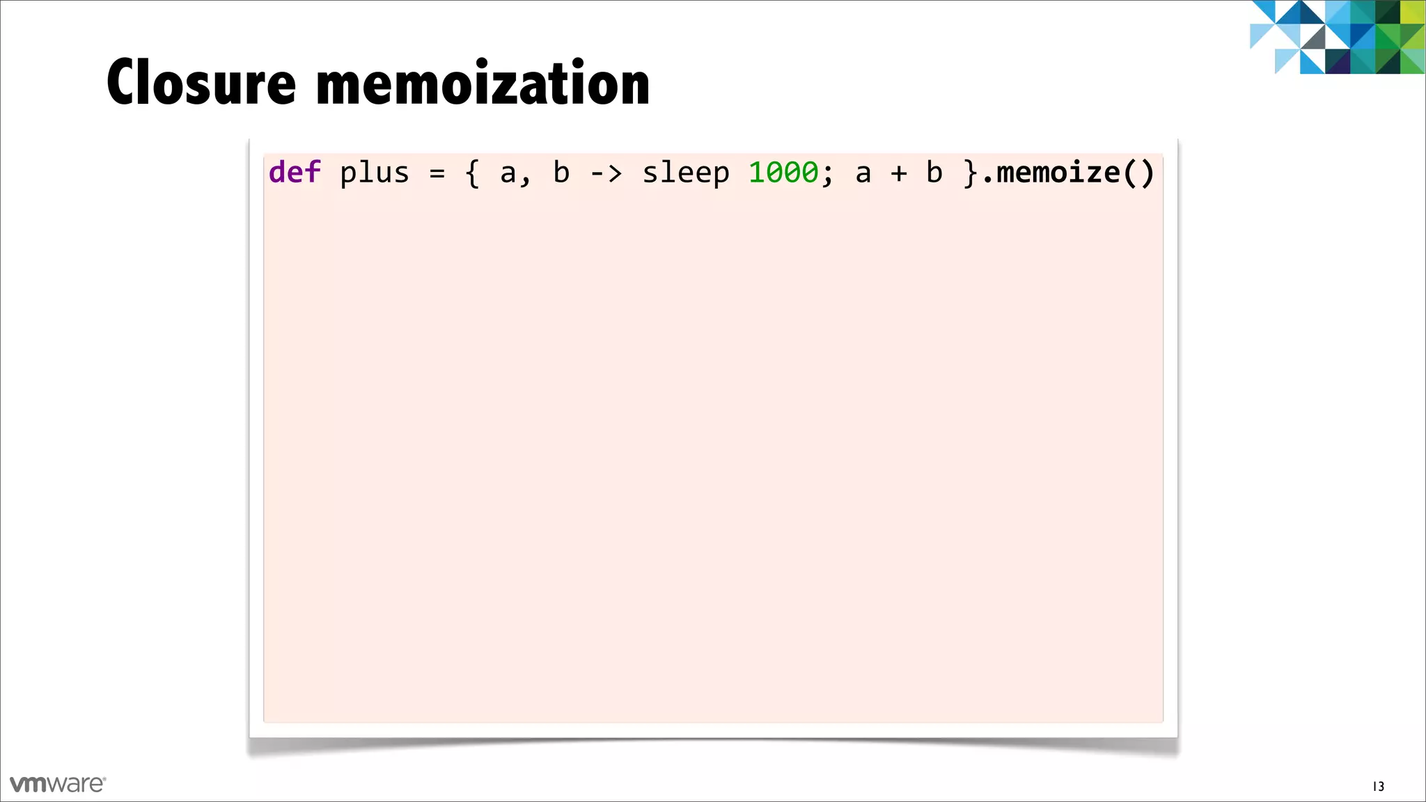 Closure memoization
     def	
  plus	
  =	
  {	
  a,	
  b	
  -­‐>	
  sleep	
  1000;	
  a	
  +	
  b	
  }.memoize()




                                                                                                13
 