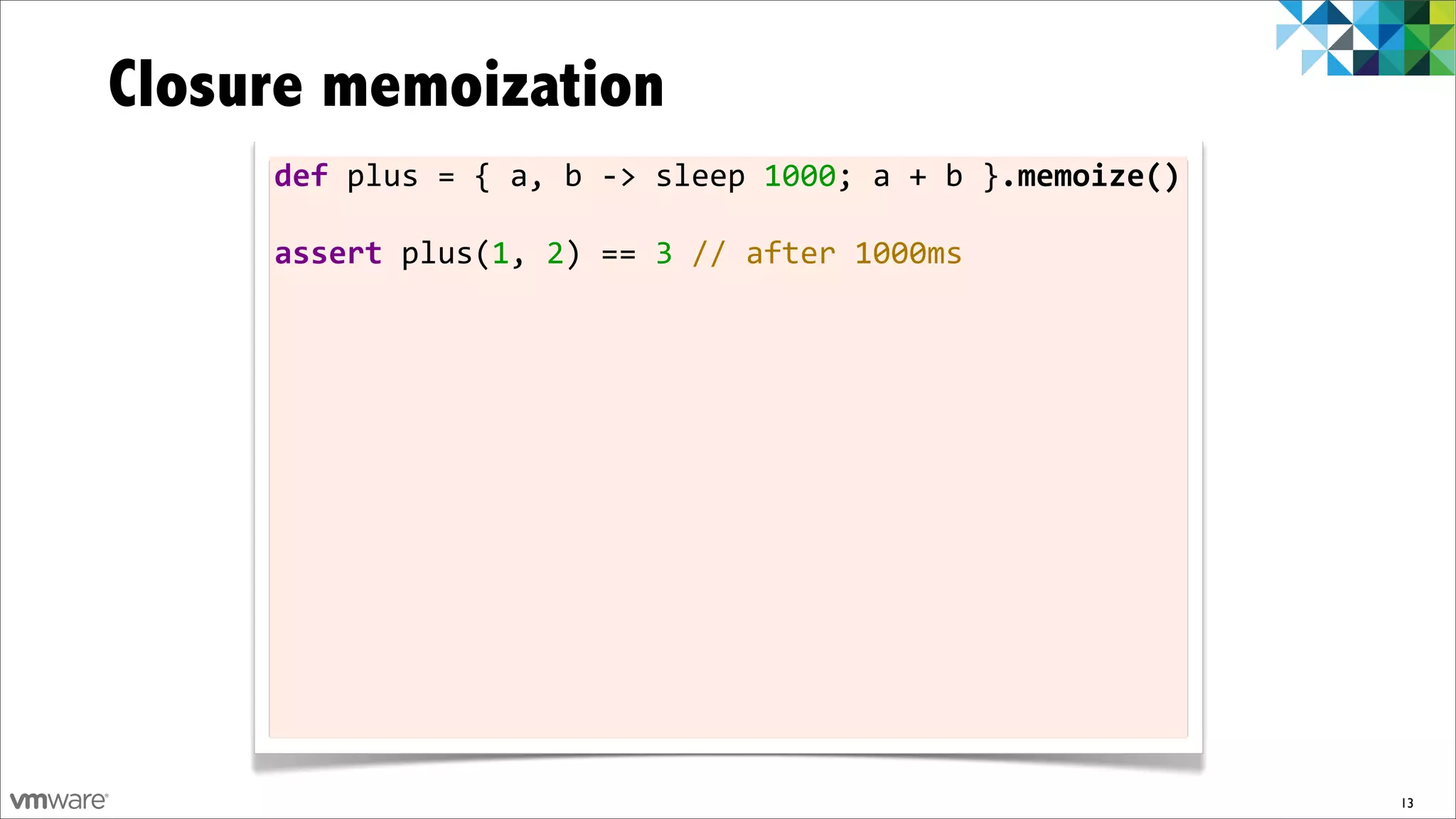 Closure memoization
     def	
  plus	
  =	
  {	
  a,	
  b	
  -­‐>	
  sleep	
  1000;	
  a	
  +	
  b	
  }.memoize()

     assert	
  plus(1,	
  2)	
  ==	
  3	
  //	
  after	
  1000ms




                                                                                                13
 