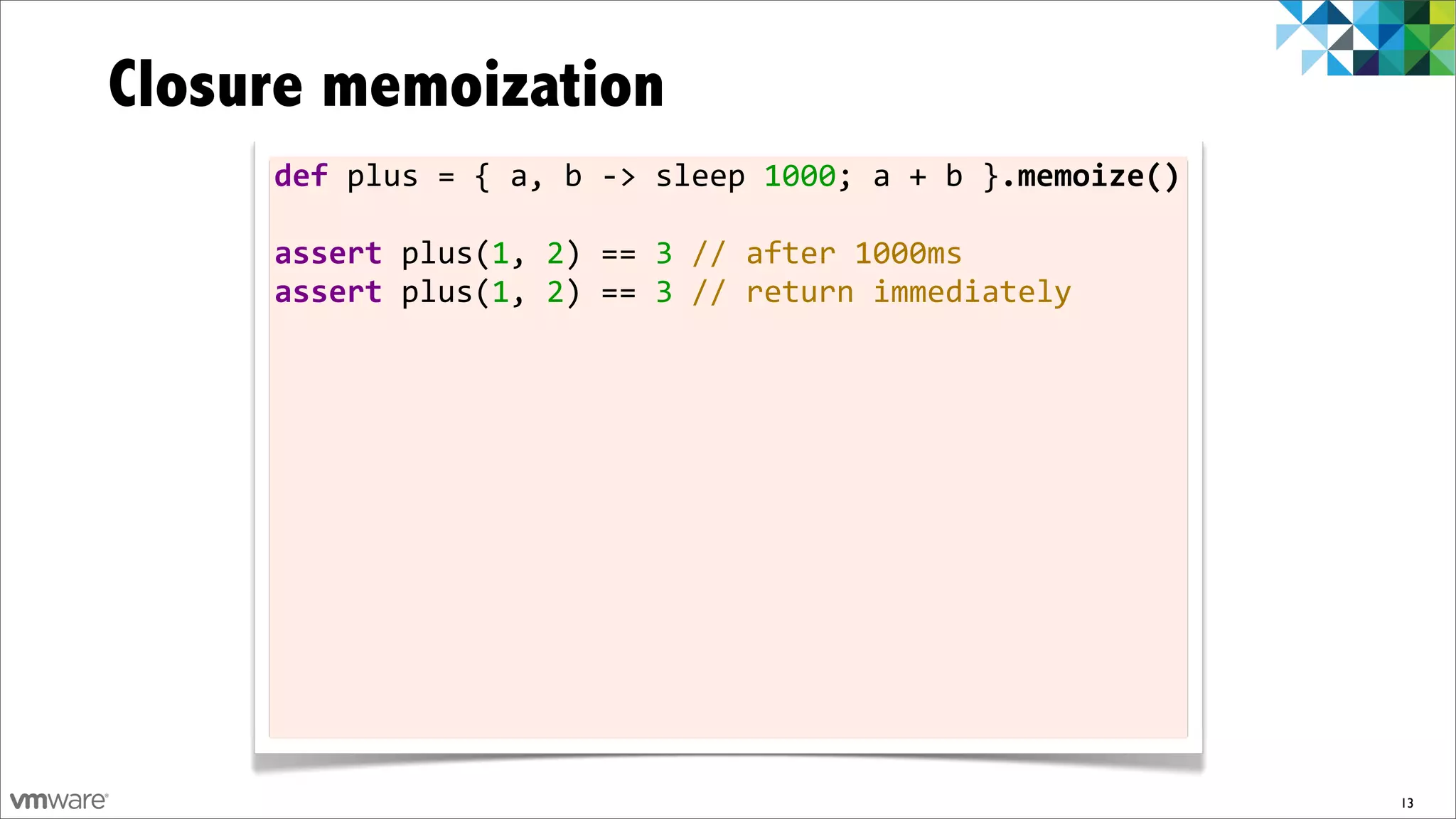 Closure memoization
     def	
  plus	
  =	
  {	
  a,	
  b	
  -­‐>	
  sleep	
  1000;	
  a	
  +	
  b	
  }.memoize()

     assert	
  plus(1,	
  2)	
  ==	
  3	
  //	
  after	
  1000ms
     assert	
  plus(1,	
  2)	
  ==	
  3	
  //	
  return	
  immediately




                                                                                                13
 