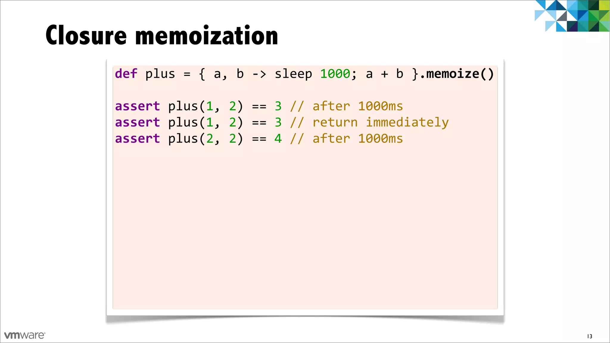 Closure memoization
     def	
  plus	
  =	
  {	
  a,	
  b	
  -­‐>	
  sleep	
  1000;	
  a	
  +	
  b	
  }.memoize()

     assert	
  plus(1,	
  2)	
  ==	
  3	
  //	
  after	
  1000ms
     assert	
  plus(1,	
  2)	
  ==	
  3	
  //	
  return	
  immediately
     assert	
  plus(2,	
  2)	
  ==	
  4	
  //	
  after	
  1000ms




                                                                                                13
 