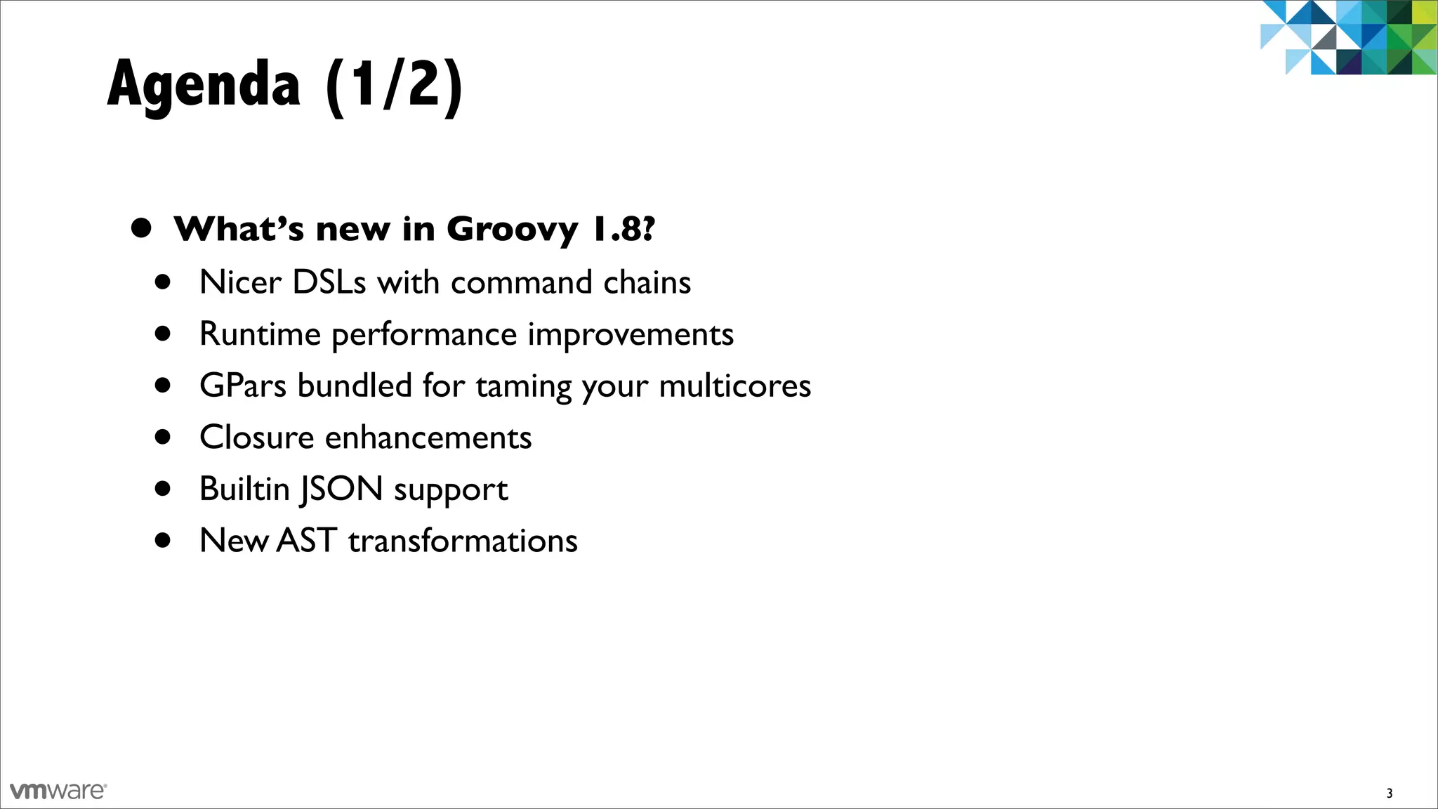Agenda (1/2)

• What’s new in Groovy 1.8?
 • Nicer DSLs with command chains
 • Runtime performance improvements
 • GPars bundled for taming your multicores
 • Closure enhancements
 • Builtin JSON support
 • New AST transformations


                                              3
 
