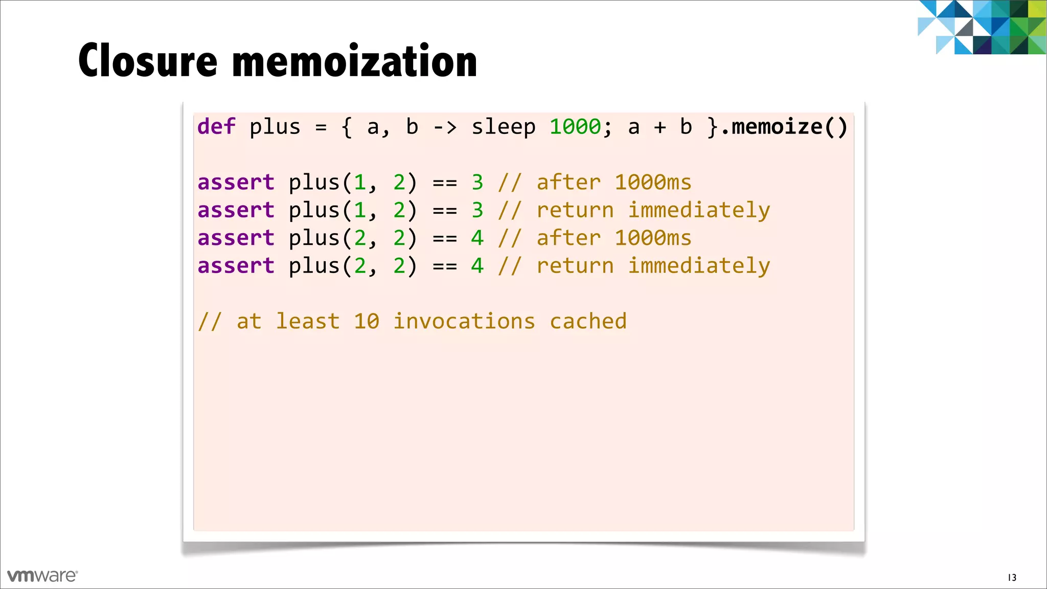 Closure memoization
     def	
  plus	
  =	
  {	
  a,	
  b	
  -­‐>	
  sleep	
  1000;	
  a	
  +	
  b	
  }.memoize()

     assert	
  plus(1,	
  2)	
  ==	
  3	
  //	
  after	
  1000ms
     assert	
  plus(1,	
  2)	
  ==	
  3	
  //	
  return	
  immediately
     assert	
  plus(2,	
  2)	
  ==	
  4	
  //	
  after	
  1000ms
     assert	
  plus(2,	
  2)	
  ==	
  4	
  //	
  return	
  immediately	
  	
  
     	
  
     //	
  at	
  least	
  10	
  invocations	
  cached




                                                                                                13
 