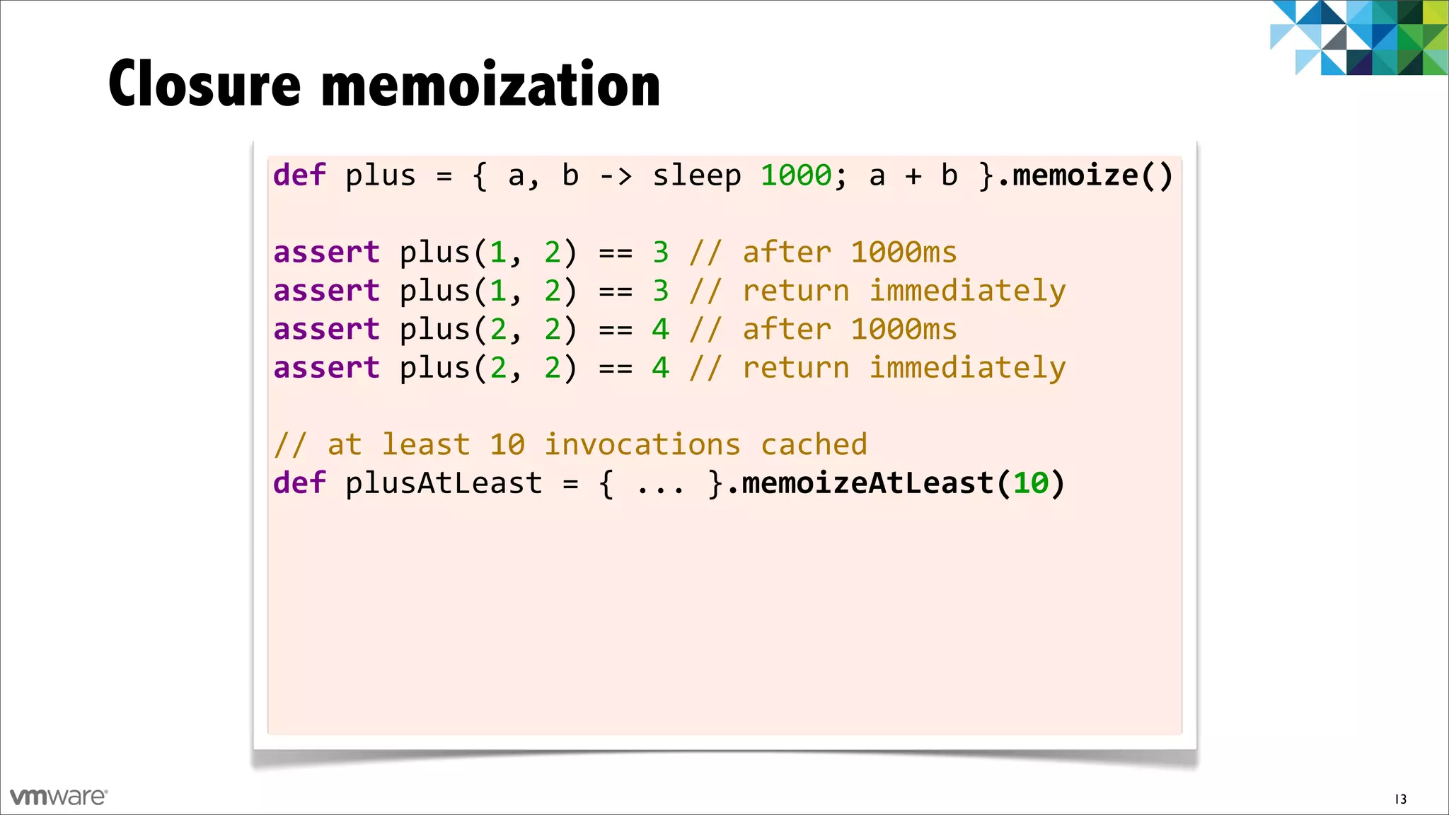 Closure memoization
     def	
  plus	
  =	
  {	
  a,	
  b	
  -­‐>	
  sleep	
  1000;	
  a	
  +	
  b	
  }.memoize()

     assert	
  plus(1,	
  2)	
  ==	
  3	
  //	
  after	
  1000ms
     assert	
  plus(1,	
  2)	
  ==	
  3	
  //	
  return	
  immediately
     assert	
  plus(2,	
  2)	
  ==	
  4	
  //	
  after	
  1000ms
     assert	
  plus(2,	
  2)	
  ==	
  4	
  //	
  return	
  immediately	
  	
  
     	
  
     //	
  at	
  least	
  10	
  invocations	
  cached
     def	
  plusAtLeast	
  =	
  {	
  ...	
  }.memoizeAtLeast(10)




                                                                                                13
 