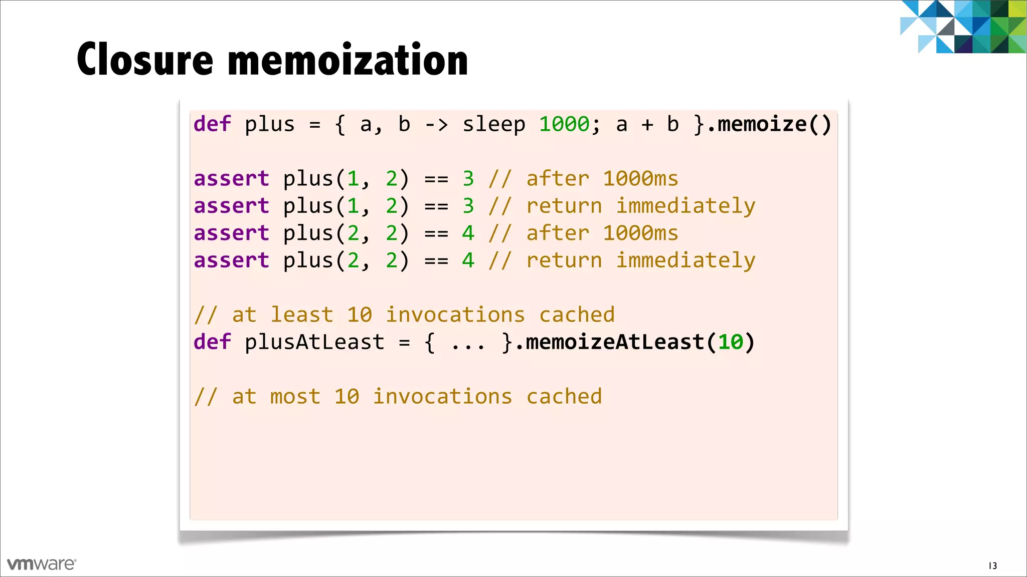 Closure memoization
     def	
  plus	
  =	
  {	
  a,	
  b	
  -­‐>	
  sleep	
  1000;	
  a	
  +	
  b	
  }.memoize()

     assert	
  plus(1,	
  2)	
  ==	
  3	
  //	
  after	
  1000ms
     assert	
  plus(1,	
  2)	
  ==	
  3	
  //	
  return	
  immediately
     assert	
  plus(2,	
  2)	
  ==	
  4	
  //	
  after	
  1000ms
     assert	
  plus(2,	
  2)	
  ==	
  4	
  //	
  return	
  immediately	
  	
  
     	
  
     //	
  at	
  least	
  10	
  invocations	
  cached
     def	
  plusAtLeast	
  =	
  {	
  ...	
  }.memoizeAtLeast(10)
     	
  
     //	
  at	
  most	
  10	
  invocations	
  cached




                                                                                                13
 