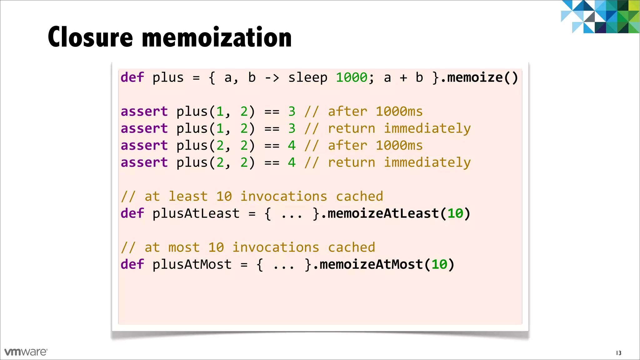 Closure memoization
     def	
  plus	
  =	
  {	
  a,	
  b	
  -­‐>	
  sleep	
  1000;	
  a	
  +	
  b	
  }.memoize()

     assert	
  plus(1,	
  2)	
  ==	
  3	
  //	
  after	
  1000ms
     assert	
  plus(1,	
  2)	
  ==	
  3	
  //	
  return	
  immediately
     assert	
  plus(2,	
  2)	
  ==	
  4	
  //	
  after	
  1000ms
     assert	
  plus(2,	
  2)	
  ==	
  4	
  //	
  return	
  immediately	
  	
  
     	
  
     //	
  at	
  least	
  10	
  invocations	
  cached
     def	
  plusAtLeast	
  =	
  {	
  ...	
  }.memoizeAtLeast(10)
     	
  
     //	
  at	
  most	
  10	
  invocations	
  cached
     def	
  plusAtMost	
  =	
  {	
  ...	
  }.memoizeAtMost(10)	
  




                                                                                                13
 