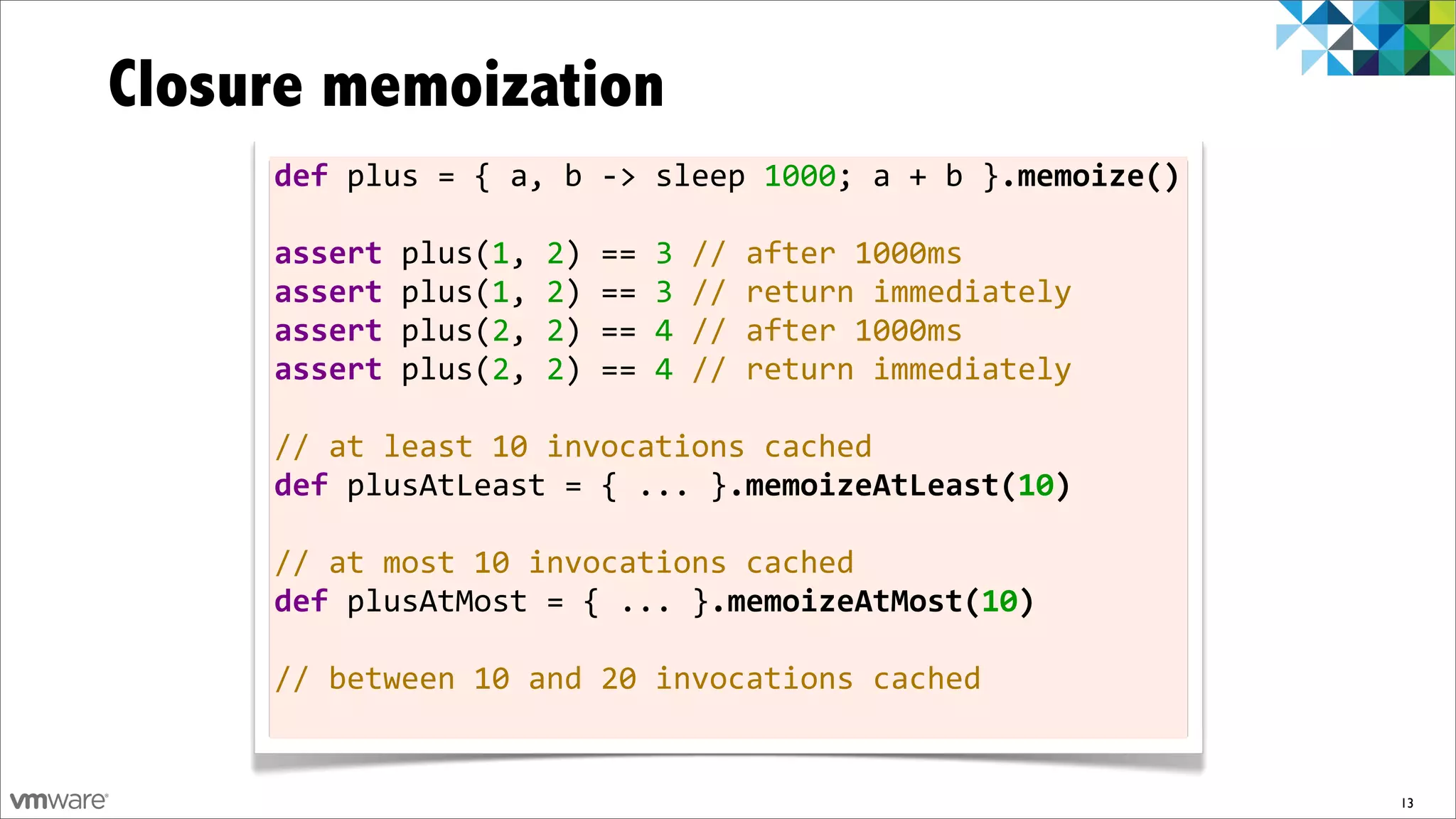 Closure memoization
     def	
  plus	
  =	
  {	
  a,	
  b	
  -­‐>	
  sleep	
  1000;	
  a	
  +	
  b	
  }.memoize()

     assert	
  plus(1,	
  2)	
  ==	
  3	
  //	
  after	
  1000ms
     assert	
  plus(1,	
  2)	
  ==	
  3	
  //	
  return	
  immediately
     assert	
  plus(2,	
  2)	
  ==	
  4	
  //	
  after	
  1000ms
     assert	
  plus(2,	
  2)	
  ==	
  4	
  //	
  return	
  immediately	
  	
  
     	
  
     //	
  at	
  least	
  10	
  invocations	
  cached
     def	
  plusAtLeast	
  =	
  {	
  ...	
  }.memoizeAtLeast(10)
     	
  
     //	
  at	
  most	
  10	
  invocations	
  cached
     def	
  plusAtMost	
  =	
  {	
  ...	
  }.memoizeAtMost(10)	
  

     //	
  between	
  10	
  and	
  20	
  invocations	
  cached


                                                                                                13
 