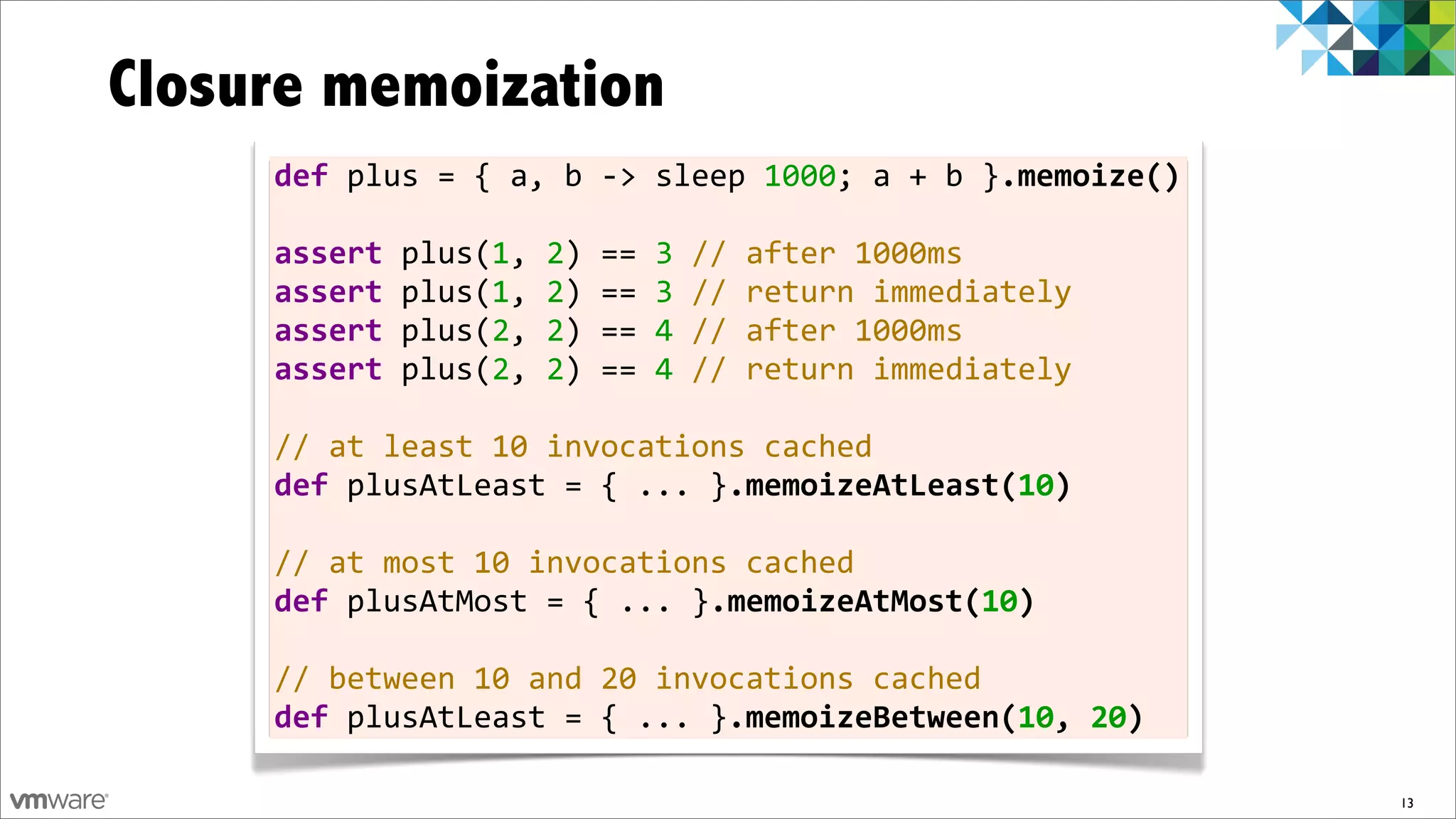 Closure memoization
     def	
  plus	
  =	
  {	
  a,	
  b	
  -­‐>	
  sleep	
  1000;	
  a	
  +	
  b	
  }.memoize()

     assert	
  plus(1,	
  2)	
  ==	
  3	
  //	
  after	
  1000ms
     assert	
  plus(1,	
  2)	
  ==	
  3	
  //	
  return	
  immediately
     assert	
  plus(2,	
  2)	
  ==	
  4	
  //	
  after	
  1000ms
     assert	
  plus(2,	
  2)	
  ==	
  4	
  //	
  return	
  immediately	
  	
  
     	
  
     //	
  at	
  least	
  10	
  invocations	
  cached
     def	
  plusAtLeast	
  =	
  {	
  ...	
  }.memoizeAtLeast(10)
     	
  
     //	
  at	
  most	
  10	
  invocations	
  cached
     def	
  plusAtMost	
  =	
  {	
  ...	
  }.memoizeAtMost(10)	
  

     //	
  between	
  10	
  and	
  20	
  invocations	
  cached
     def	
  plusAtLeast	
  =	
  {	
  ...	
  }.memoizeBetween(10,	
  20)

                                                                                                13
 