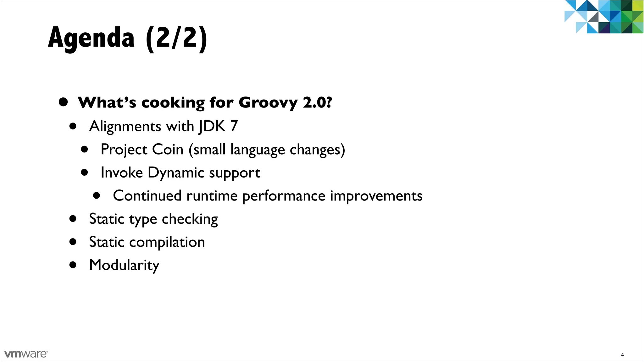 Agenda (2/2)

• What’s cooking for Groovy 2.0?
 • Alignments with JDK 7
  • Project Coin (small language changes)
  • Invoke Dynamic support
   • Continued runtime performance improvements
 • Static type checking
 • Static compilation
 • Modularity


                                                  4
 