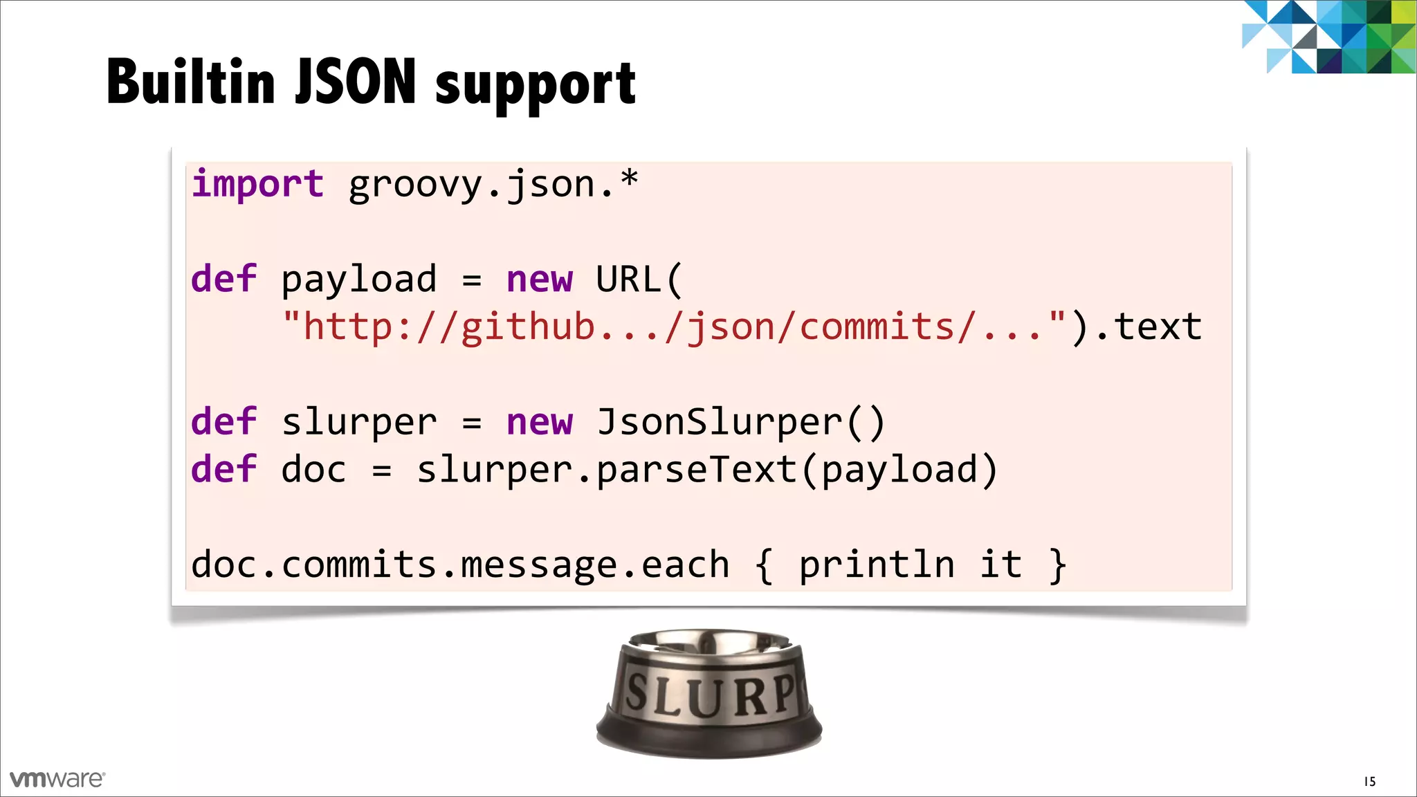 Builtin JSON support
   import	
  groovy.json.*	
  

   def	
  payload	
  =	
  new	
  URL(
   	
  	
  	
  	
  "http://github.../json/commits/...").text	
  

   def	
  slurper	
  =	
  new	
  JsonSlurper()
   def	
  doc	
  =	
  slurper.parseText(payload)	
  

   doc.commits.message.each	
  {	
  println	
  it	
  }




                                                                   15
 
