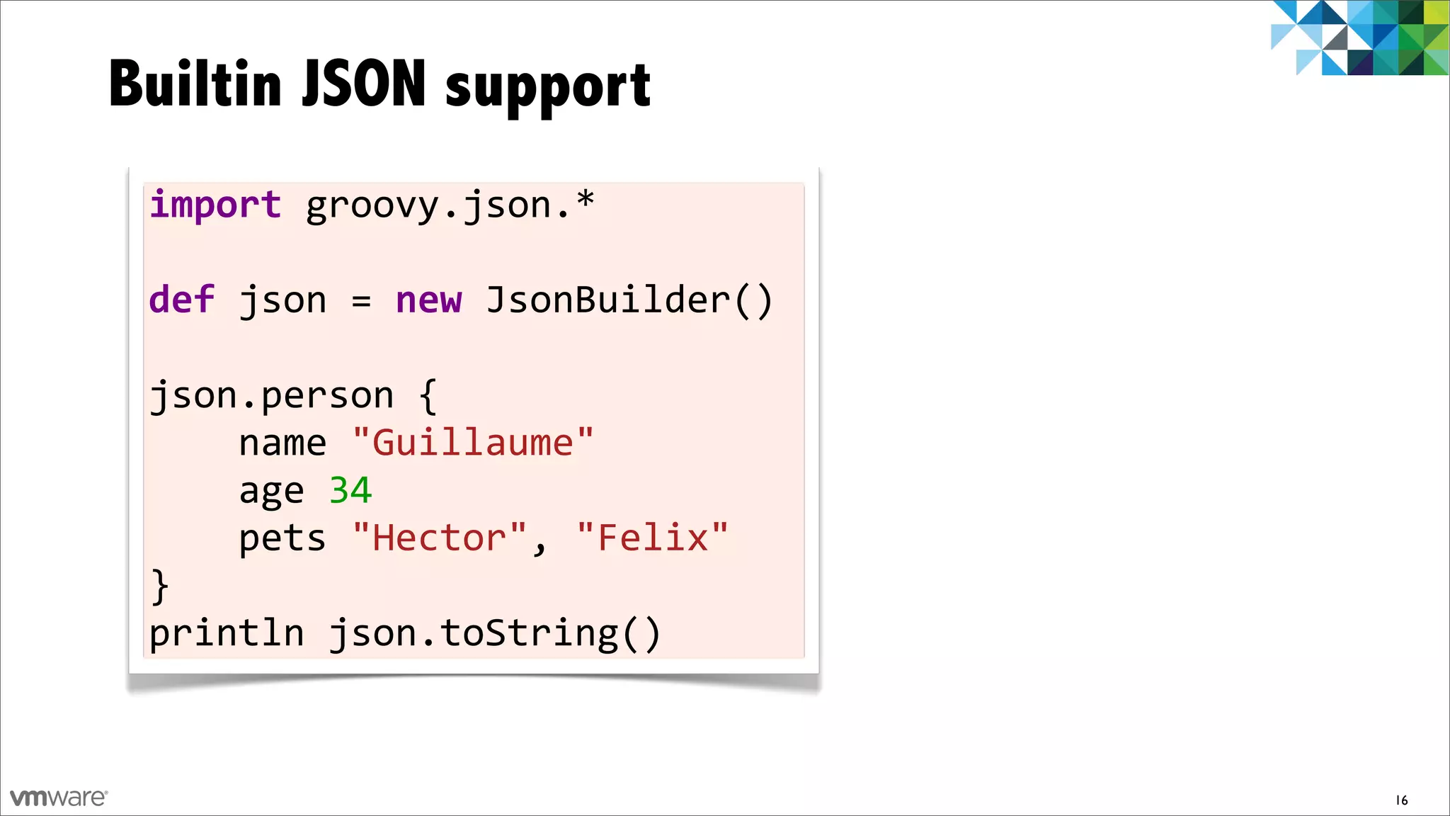 Builtin JSON support
 import	
  groovy.json.*	
  
 	
  
 def	
  json	
  =	
  new	
  JsonBuilder()	
  
 	
  
 json.person	
  {	
  	
  	
  	
  
 	
  	
  	
  	
  name	
  "Guillaume"
 	
  	
  	
  	
  age	
  34	
  	
  	
  	
  
 	
  	
  	
  	
  pets	
  "Hector",	
  "Felix"
 }	
  
 println	
  json.toString()


                                                16
 