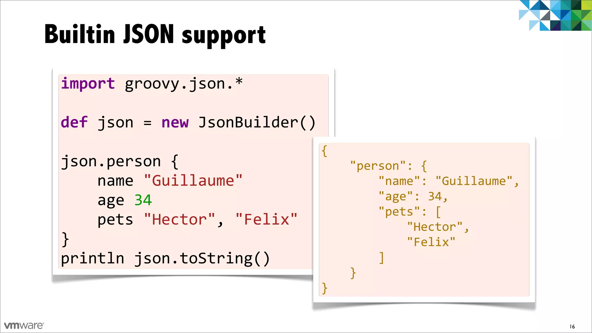 Builtin JSON support
 import	
  groovy.json.*	
  
 	
  
 def	
  json	
  =	
  new	
  JsonBuilder()	
  
 	
                                           {	
  	
  	
  	
  
 json.person	
  {	
  	
  	
  	
               	
  	
  	
  	
  "person":	
  {	
  	
  	
  	
  	
  	
  	
  	
  
 	
  	
  	
  	
  name	
  "Guillaume"          	
  	
  	
  	
  	
  	
  	
  	
  "name":	
  "Guillaume",	
  	
                               	
  
 	
  	
  	
  	
  age	
  34	
  	
  	
  	
      	
  	
  	
  	
  	
  	
  	
  	
  "age":	
  34,	
  	
  	
  	
  	
  	
  	
  	
  
                                              	
  	
  	
  	
  	
  	
  	
  	
  "pets":	
  [	
  	
  	
  	
  	
  	
  	
  	
  	
  	
  	
  	
  
 	
  	
  	
  	
  pets	
  "Hector",	
  "Felix" 	
  	
  	
  	
  	
  	
  	
  	
  	
  	
  	
  	
  "Hector",	
  	
  	
  	
  	
  	
  	
  	
  	
  
                                                                                                                                          	
  
 }	
                                          	
  	
  	
  	
  	
  	
  	
  	
  	
  	
  	
  	
  "Felix"	
  	
  	
  	
  	
  	
  	
  	
  
 println	
  json.toString()                   	
  	
  	
  	
  	
  	
  	
  	
  ]	
  	
  	
  	
  
                                                                              	
  	
  	
  	
  }
                                                                              }

                                                                                                                                                 16
 
