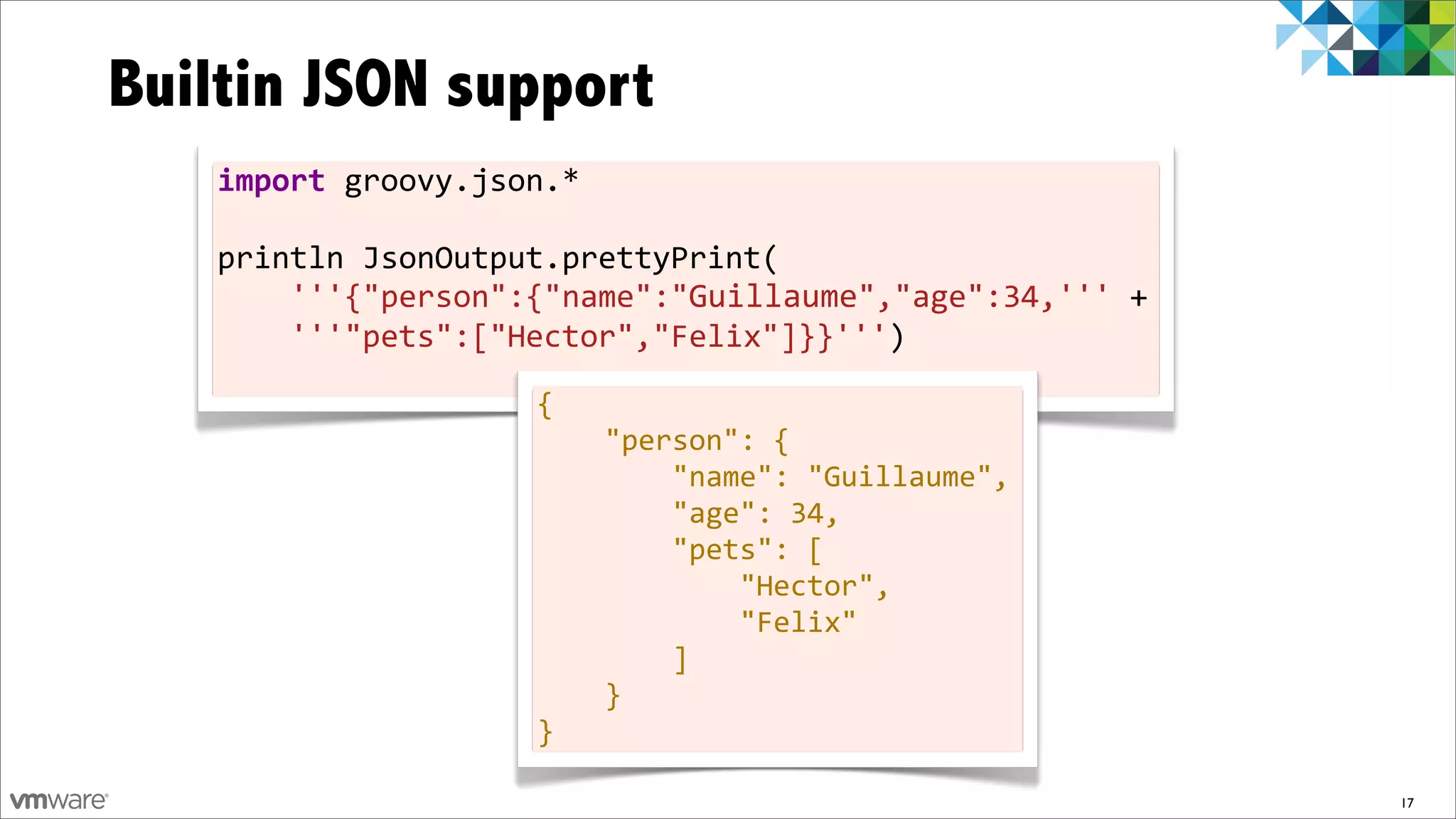 Builtin JSON support
   import	
  groovy.json.*	
  
   	
  
   println	
  JsonOutput.prettyPrint(
   	
  	
  	
  	
  '''{"person":{"name":"Guillaume","age":34,'''	
  +	
  
   	
  	
  	
  	
  '''"pets":["Hector","Felix"]}}''')
   	
  
                          {	
  	
  	
  	
  
                          	
  	
  	
  	
  "person":	
  {	
  	
  	
  	
  	
  	
  	
  	
  
                          	
  	
  	
  	
  	
  	
  	
  	
  "name":	
  "Guillaume",	
                                 	
  
                          	
  	
  	
  	
  	
  	
  	
  	
  "age":	
  34,	
  	
  	
  	
  	
  	
  	
  	
  
                          	
  	
  	
  	
  	
  	
  	
  	
  "pets":	
  [	
  	
  	
  	
  	
  	
  	
  	
  	
  	
  	
  	
  
                          	
  	
  	
  	
  	
  	
  	
  	
  	
  	
  	
  	
  "Hector",	
  	
  	
  	
  	
  	
  	
  	
   	
  
                          	
  	
  	
  	
  	
  	
  	
  	
  	
  	
  	
  	
  "Felix"	
  	
  	
  	
  	
  	
  	
  	
  
                          	
  	
  	
  	
  	
  	
  	
  	
  ]	
  	
  	
  	
  
                          	
  	
  	
  	
  }
                          }

                                                                                                                           17
 