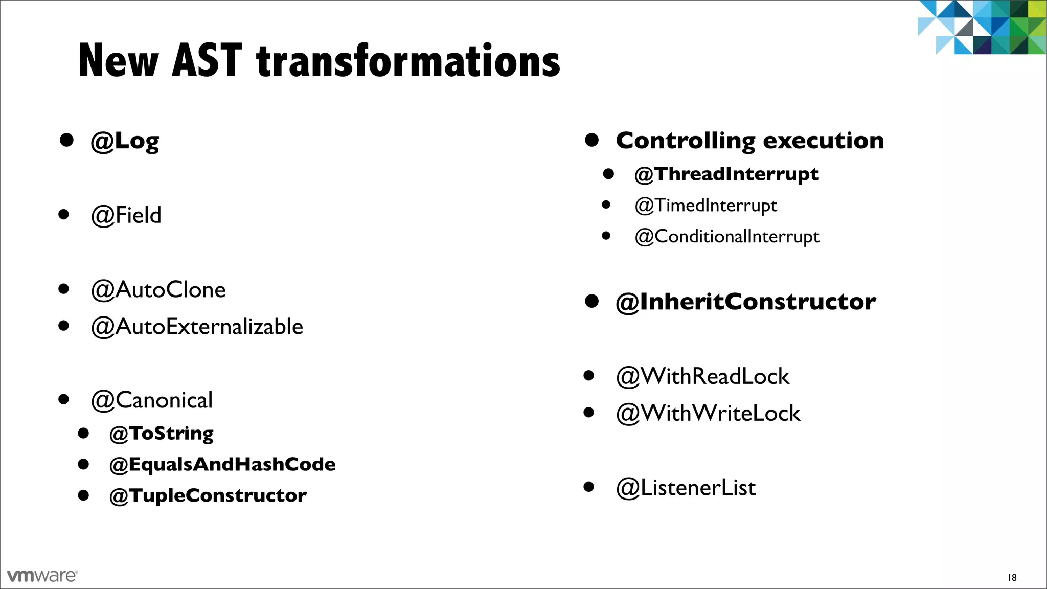 New AST transformations
•   @Log                      •   Controlling execution
                                  •   @ThreadInterrupt

•   @Field                        •   @TimedInterrupt
                                  •   @ConditionalInterrupt


•   @AutoClone
                              •   @InheritConstructor
•   @AutoExternalizable

                              •   @WithReadLock
•   @Canonical
                              •   @WithWriteLock
    •   @ToString
    •   @EqualsAndHashCode
    •   @TupleConstructor     •   @ListenerList


                                                              18
 