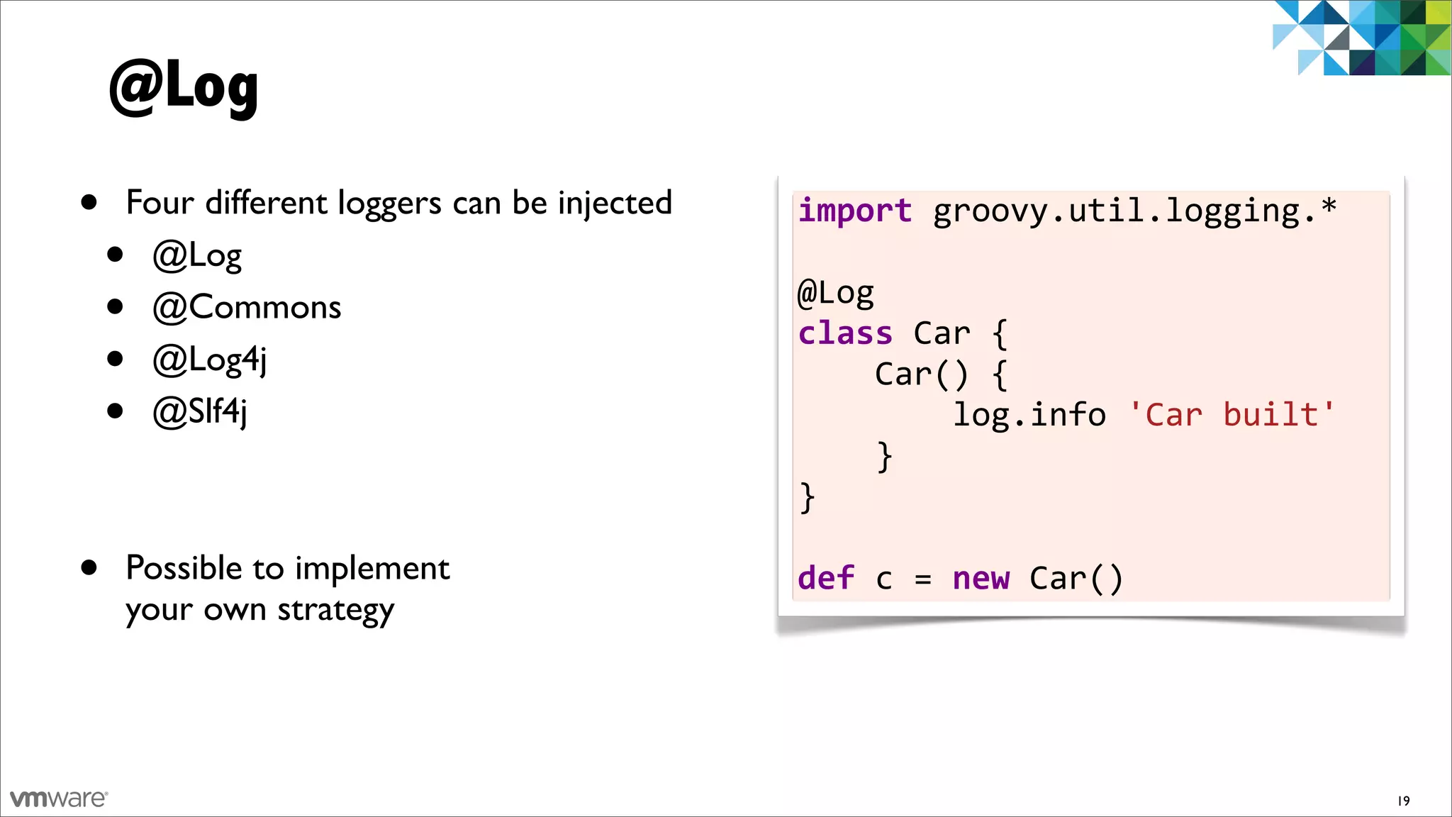 @Log
•   Four different loggers can be injected   import	
  groovy.util.logging.*	
  
    •@Log                                    	
  
    •@Commons                                @Log
                                             class	
  Car	
  {	
  	
  	
  	
  
    •@Log4j                                  	
  	
  	
  	
  Car()	
  {	
  	
  	
  	
  	
  	
  	
  	
  
    •@Slf4j                                  	
  	
  	
  	
  	
  	
  	
  	
  log.info	
  'Car	
  built'	
  	
  	
  
                                                                                                                 	
  
                                             	
  	
  	
  	
  }
                                             }	
  
                                             	
  
•   Possible to implement                    def	
  c	
  =	
  new	
  Car()
    your own strategy




                                                                                                                    19
 