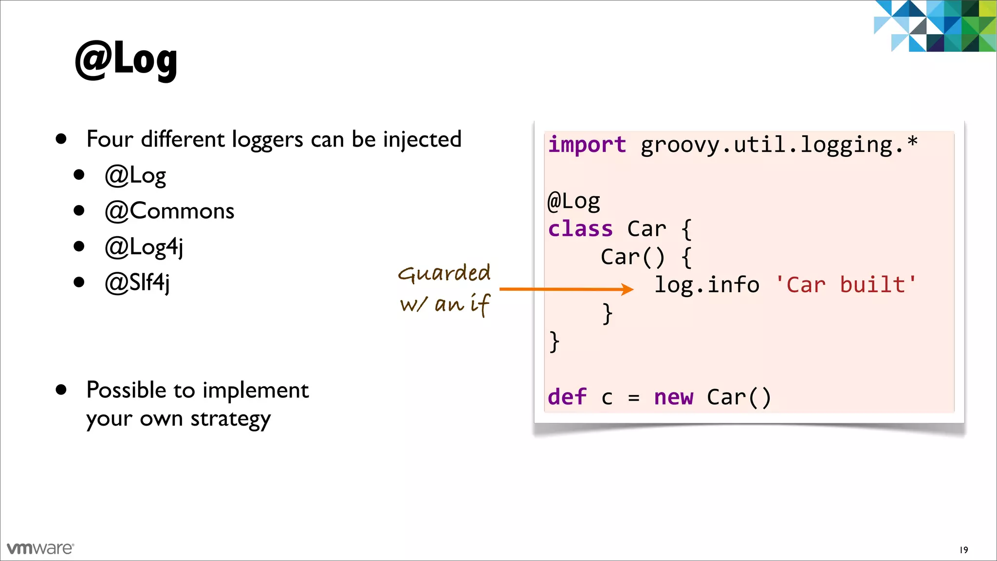 @Log
•   Four different loggers can be injected     import	
  groovy.util.logging.*	
  
    •@Log                                      	
  
    •@Commons                                  @Log
                                               class	
  Car	
  {	
  	
  	
  	
  
    •@Log4j                                    	
  	
  	
  	
  Car()	
  {	
  	
  	
  	
  	
  	
  	
  	
  
    •@Slf4j                         Guarded
                                    w/ an if
                                               	
  	
  	
  	
  	
  	
  	
  	
  log.info	
  'Car	
  built'	
  	
  	
  
                                                                                                                   	
  
                                               	
  	
  	
  	
  }
                                               }	
  
                                               	
  
•   Possible to implement                      def	
  c	
  =	
  new	
  Car()
    your own strategy




                                                                                                                      19
 