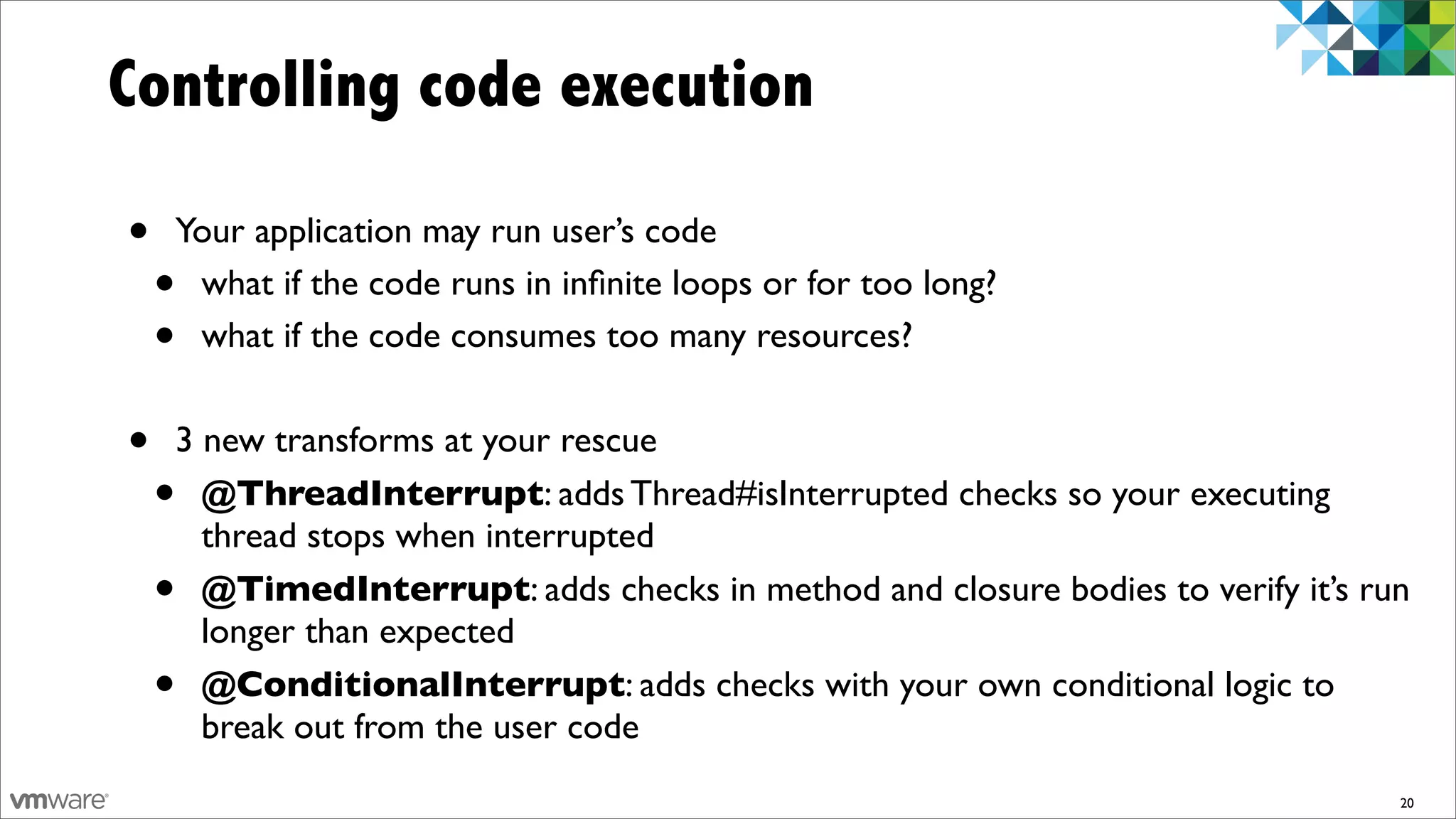 Controlling code execution

•   Your application may run user’s code
    •what if the code runs in inﬁnite loops or for too long?
    •what if the code consumes too many resources?


•   3 new transforms at your rescue
    • @ThreadInterrupt: adds Thread#isInterrupted checks so your executing
      thread stops when interrupted
    • @TimedInterrupt: adds checks in method and closure bodies to verify it’s run
      longer than expected
    • @ConditionalInterrupt: adds checks with your own conditional logic to
      break out from the user code
                                                                                 20
 