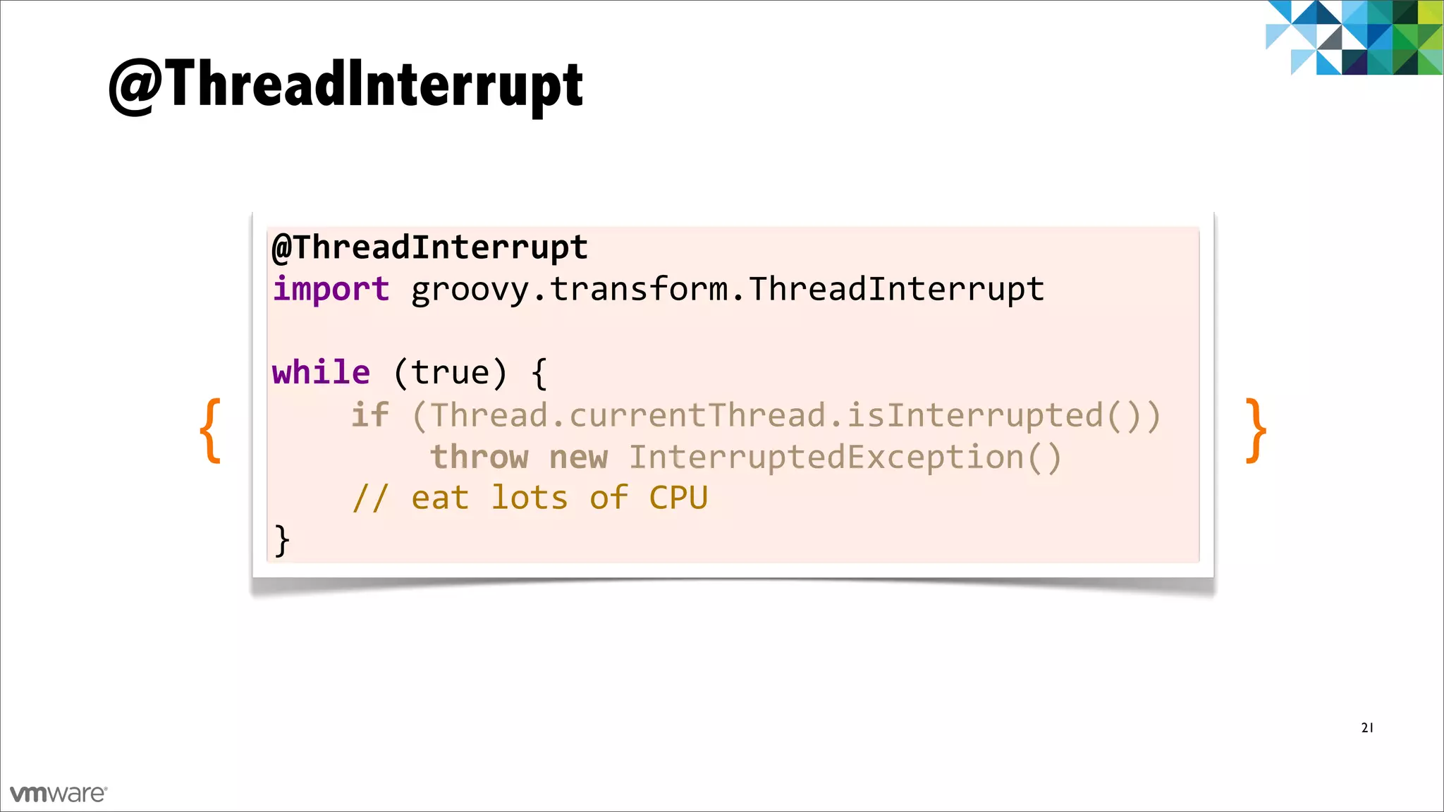 @ThreadInterrupt

       @ThreadInterrupt
       import	
  groovy.transform.ThreadInterrupt	
  
       	
  
       while	
  (true)	
  {
   {   	
  	
  	
  	
  if	
  (Thread.currentThread.isInterrupted())
       	
  	
  	
  	
  	
  	
  	
  	
  throw	
  new	
  InterruptedException()
                                                                                }
       	
  	
  	
  	
  //	
  eat	
  lots	
  of	
  CPU
       }




                                                                                    21


                                                                                         33
 