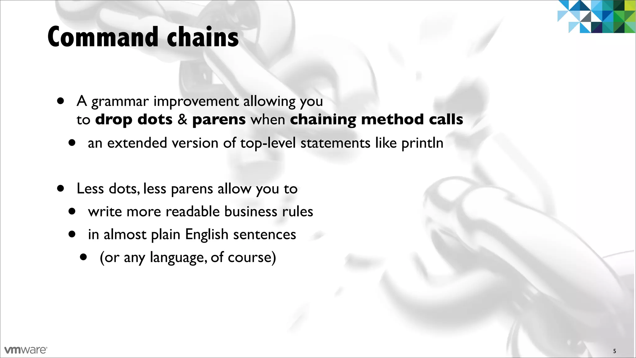 Command chains

•   A grammar improvement allowing you
    to drop dots & parens when chaining method calls
    • an extended version of top-level statements like println


•   Less dots, less parens allow you to
    •write more readable business rules
    •in almost plain English sentences
        •
       (or any language, of course)




                                                                 5
 