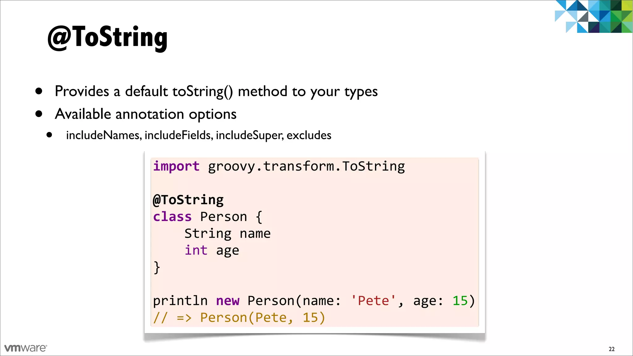@ToString
•       Provides a default toString() method to your types
•       Available annotation options
    •    includeNames, includeFields, includeSuper, excludes

                         import	
  groovy.transform.ToString	
  
                         	
  
                         @ToString
                         class	
  Person	
  {	
  	
  	
  	
  
                         	
  	
  	
  	
  String	
  name	
  	
  	
  	
  
                         	
  	
  	
  	
  int	
  age
                         }	
  
                         	
  
                         println	
  new	
  Person(name:	
  'Pete',	
  age:	
  15)
                         //	
  =>	
  Person(Pete,	
  15)

                                                                                    22
 