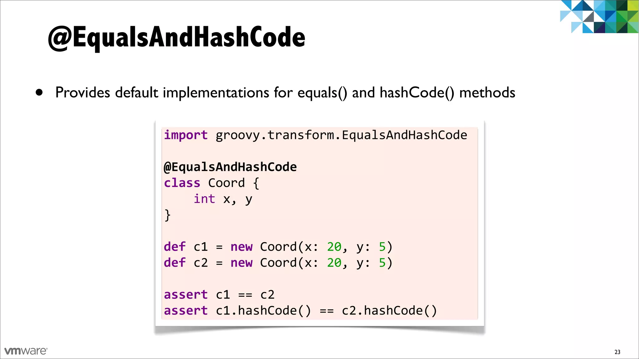 @EqualsAndHashCode
•   Provides default implementations for equals() and hashCode() methods

                    import	
  groovy.transform.EqualsAndHashCode	
  
                    	
  
                    @EqualsAndHashCode
                    class	
  Coord	
  {	
  	
  	
  	
  
                    	
  	
  	
  	
  int	
  x,	
  y
                    }	
  
                    	
  
                    def	
  c1	
  =	
  new	
  Coord(x:	
  20,	
  y:	
  5)
                    def	
  c2	
  =	
  new	
  Coord(x:	
  20,	
  y:	
  5)	
  
                    	
  
                    assert	
  c1	
  ==	
  c2
                    assert	
  c1.hashCode()	
  ==	
  c2.hashCode()

                                                                               23
 